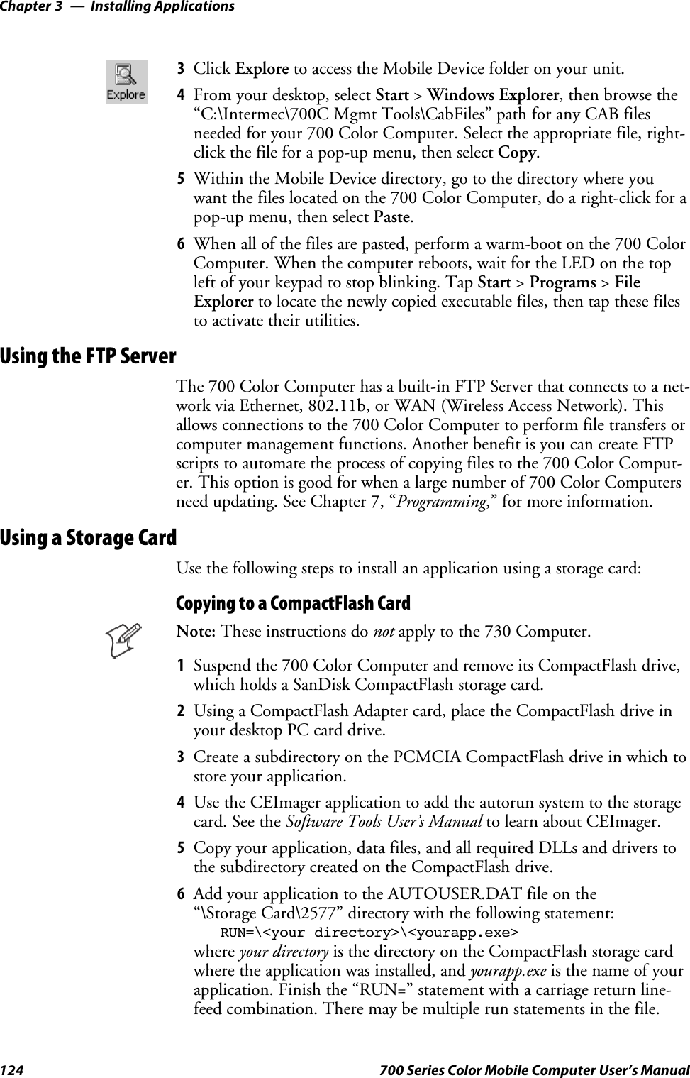 Installing ApplicationsChapter —3124 700 Series Color Mobile Computer User’s Manual3Click Explore toaccesstheMobileDevicefolderonyourunit.4From your desktop, select Start &gt;Windows Explorer, then browse the“C:\Intermec\700C Mgmt Tools\CabFiles” path for any CAB filesneeded for your 700 Color Computer. Select the appropriate file, right-click the file for a pop-up menu, then select Copy.5Within the Mobile Device directory, go to the directory where youwant the files located on the 700 Color Computer, do a right-click for apop-up menu, then select Paste.6When all of the files are pasted, perform a warm-boot on the 700 ColorComputer. When the computer reboots, wait for the LED on the topleft of your keypad to stop blinking. Tap Start &gt;Programs &gt;FileExplorer to locate the newly copied executable files, then tap these filesto activate their utilities.Using the FTP ServerThe 700 Color Computer has a built-in FTP Server that connects to a net-work via Ethernet, 802.11b, or WAN (Wireless Access Network). Thisallows connections to the 700 Color Computer to perform file transfers orcomputer management functions. Another benefit is you can create FTPscripts to automate the process of copying files to the 700 Color Comput-er.Thisoptionisgoodforwhenalargenumberof700ColorComputersneed updating. See Chapter 7, “Programming,” for more information.Using a Storage CardUse the following steps to install an application using a storage card:Copying to a CompactFlash CardNote: These instructions do not apply to the 730 Computer.1Suspendthe700ColorComputerandremoveitsCompactFlashdrive,which holds a SanDisk CompactFlash storage card.2Using a CompactFlash Adapter card, place the CompactFlash drive inyour desktop PC card drive.3Create a subdirectory on the PCMCIA CompactFlash drive in which tostore your application.4Use the CEImager application to add the autorun system to the storagecard. See the Software Tools User’s Manual to learn about CEImager.5Copy your application, data files, and all required DLLs and drivers tothe subdirectory created on the CompactFlash drive.6Add your application to the AUTOUSER.DAT file on the“\Storage Card\2577” directory with the following statement:RUN=\&lt;your directory&gt;\&lt;yourapp.exe&gt;where your directory is the directory on the CompactFlash storage cardwhere the application was installed, and yourapp.exe isthenameofyourapplication. Finish the “RUN=” statement with a carriage return line-feed combination. There may be multiple run statements in the file.