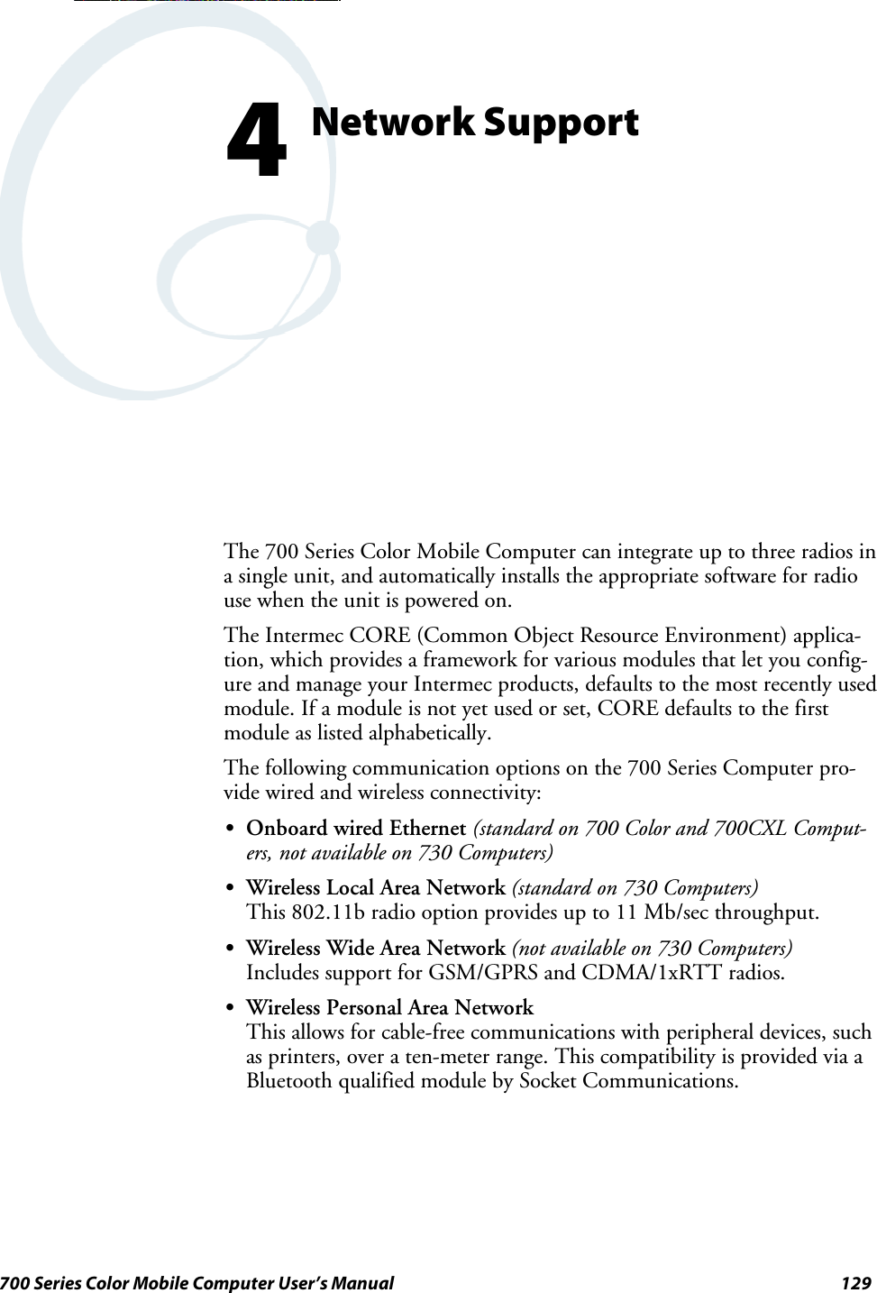 129700 Series Color Mobile Computer User’s ManualNetwork Support4The 700 Series Color Mobile Computer can integrate up to three radios ina single unit, and automatically installs the appropriate software for radiouse when the unit is powered on.The Intermec CORE (Common Object Resource Environment) applica-tion, which provides a framework for various modules that let you config-ure and manage your Intermec products, defaults to the most recently usedmodule. If a module is not yet used or set, CORE defaults to the firstmodule as listed alphabetically.The following communication options on the 700 Series Computer pro-vide wired and wireless connectivity:SOnboard wired Ethernet (standard on 700 Color and 700CXL Comput-ers, not available on 730 Computers)SWireless Local Area Network (standard on 730 Computers)This 802.11b radio option provides up to 11 Mb/sec throughput.SWireless Wide Area Network (not available on 730 Computers)Includes support for GSM/GPRS and CDMA/1xRTT radios.SWireless Personal Area NetworkThis allows for cable-free communications with peripheral devices, suchas printers, over a ten-meter range. This compatibility is provided via aBluetooth qualified module by Socket Communications.