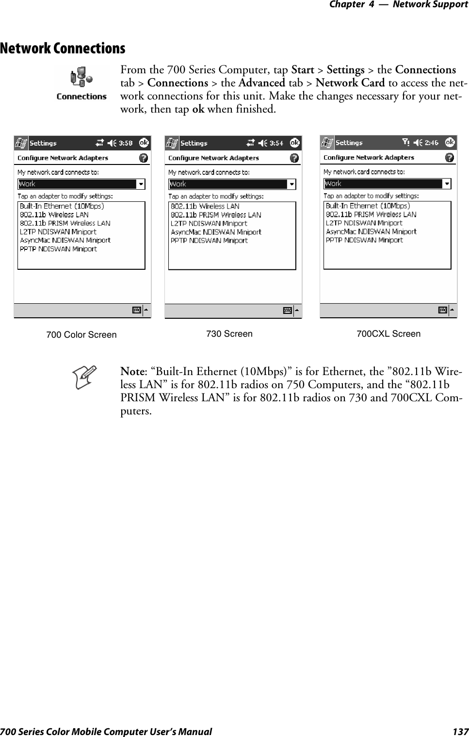 Network Support—Chapter 4137700 Series Color Mobile Computer User’s ManualNetwork ConnectionsFrom the 700 Series Computer, tap Start &gt;Settings &gt;theConnectionstab &gt; Connections &gt;theAdvanced tab &gt; Network Card to access the net-work connections for this unit. Make the changes necessary for your net-work, then tap ok when finished.700 Color Screen 730 Screen 700CXL ScreenNote: “Built-In Ethernet (10Mbps)” is for Ethernet, the ”802.11b Wire-less LAN” is for 802.11b radios on 750 Computers, and the “802.11bPRISM Wireless LAN” is for 802.11b radios on 730 and 700CXL Com-puters.