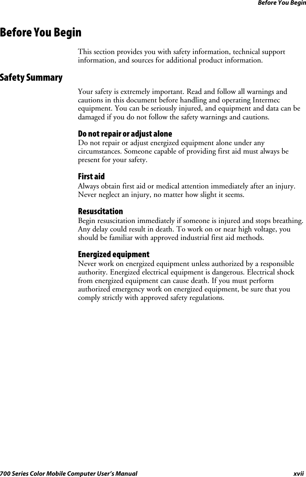 Before You Beginxvii700 Series Color Mobile Computer User’s ManualBefore You BeginThis section provides you with safety information, technical supportinformation, and sources for additional product information.Safety SummaryYour safety is extremely important. Read and follow all warnings andcautions in this document before handling and operating Intermecequipment. You can be seriously injured, and equipment and data can bedamaged if you do not follow the safety warnings and cautions.DonotrepairoradjustaloneDo not repair or adjust energized equipment alone under anycircumstances. Someone capable of providing first aid must always bepresent for your safety.First aidAlways obtain first aid or medical attention immediately after an injury.Never neglect an injury, no matter how slight it seems.ResuscitationBegin resuscitation immediately if someone is injured and stops breathing.Any delay could result in death. To work on or near high voltage, youshould be familiar with approved industrial first aid methods.Energized equipmentNever work on energized equipment unless authorized by a responsibleauthority. Energized electrical equipment is dangerous. Electrical shockfrom energized equipment can cause death. If you must performauthorized emergency work on energized equipment, be sure that youcomply strictly with approved safety regulations.