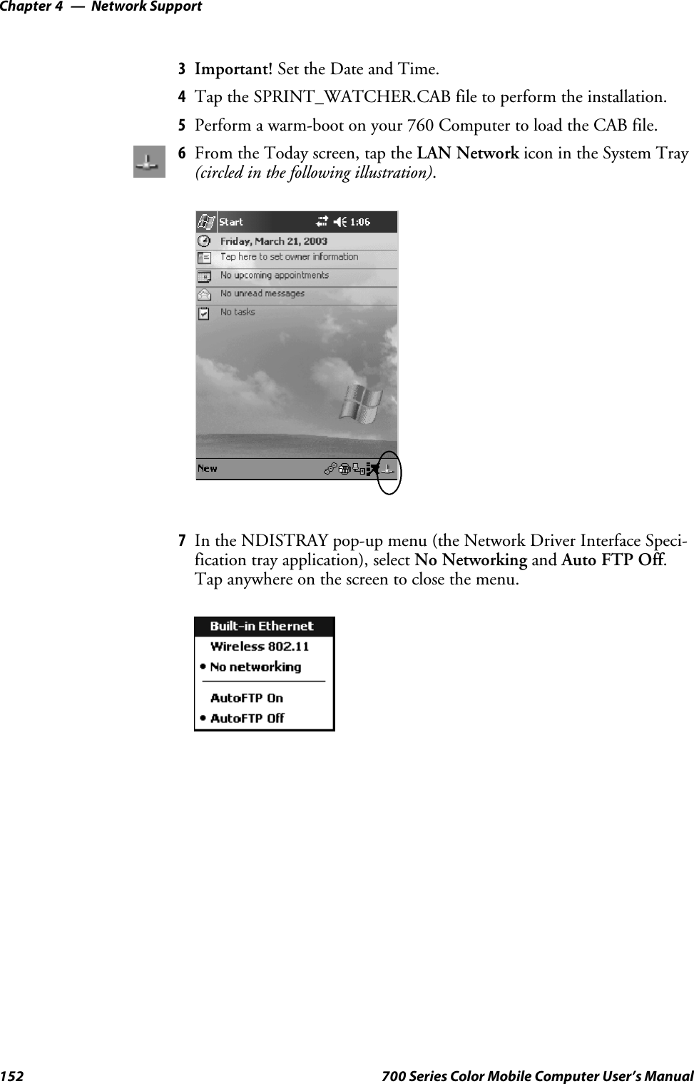 Network SupportChapter —4152 700 Series Color Mobile Computer User’s Manual3Important! Set the Date and Time.4Tap the SPRINT_WATCHER.CAB file to perform the installation.5Perform a warm-boot on your 760 Computer to load the CAB file.6From the Today screen, tap the LAN Network icon in the System Tray(circled in the following illustration).7In the NDISTRAY pop-up menu (the Network Driver Interface Speci-fication tray application), select No Networking and Auto FTP Off.Tap anywhere on the screen to close the menu.