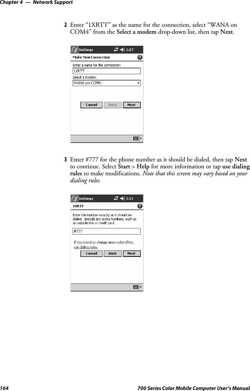 Network SupportChapter —4164 700 Series Color Mobile Computer User’s Manual2Enter “1XRTT” as the name for the connection, select “WANA onCOM4” from the Select a modem drop-down list, then tap Next.3Enter #777 for the phone number as it should be dialed, then tap Nextto continue. Select Start &gt;Help for more information or tap use dialingrules to make modifications. Note that this screen may vary based on yourdialing rules.