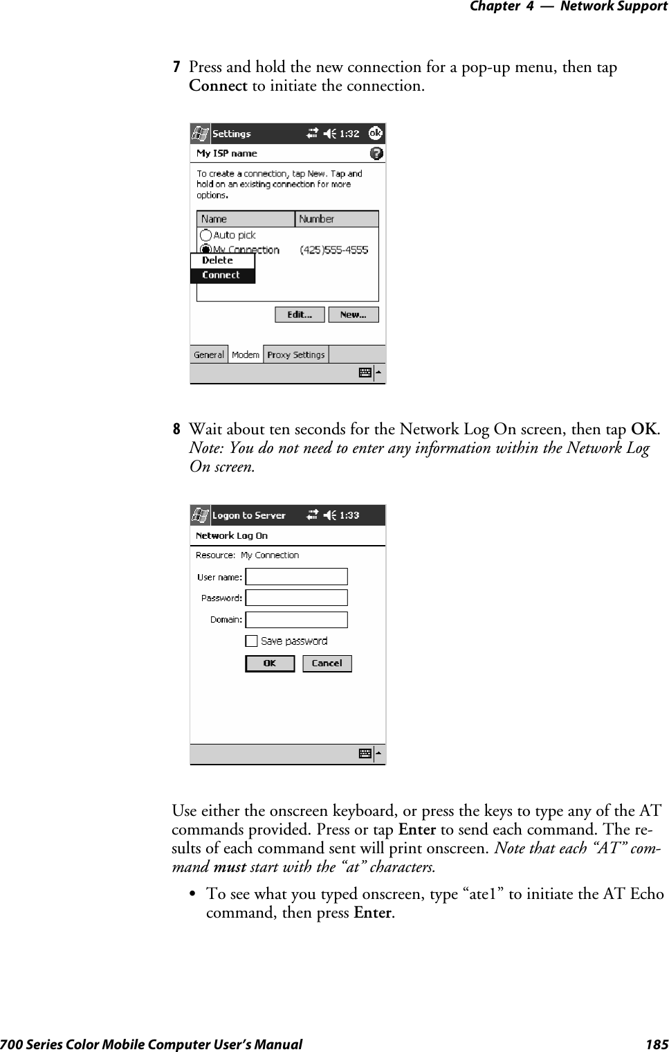 Network Support—Chapter 4185700 Series Color Mobile Computer User’s Manual7Press and hold the new connection for a pop-up menu, then tapConnect to initiate the connection.8Wait about ten seconds for the Network Log On screen, then tap OK.Note: You do not need to enter any information within the Network LogOn screen.Useeithertheonscreenkeyboard,orpressthekeystotypeanyoftheATcommands provided. Press or tap Enter to send each command. The re-sults of each command sent will print onscreen. Note that each “AT” com-mand must start with the “at” characters.STo see what you typed onscreen, type “ate1” to initiate the AT Echocommand, then press Enter.