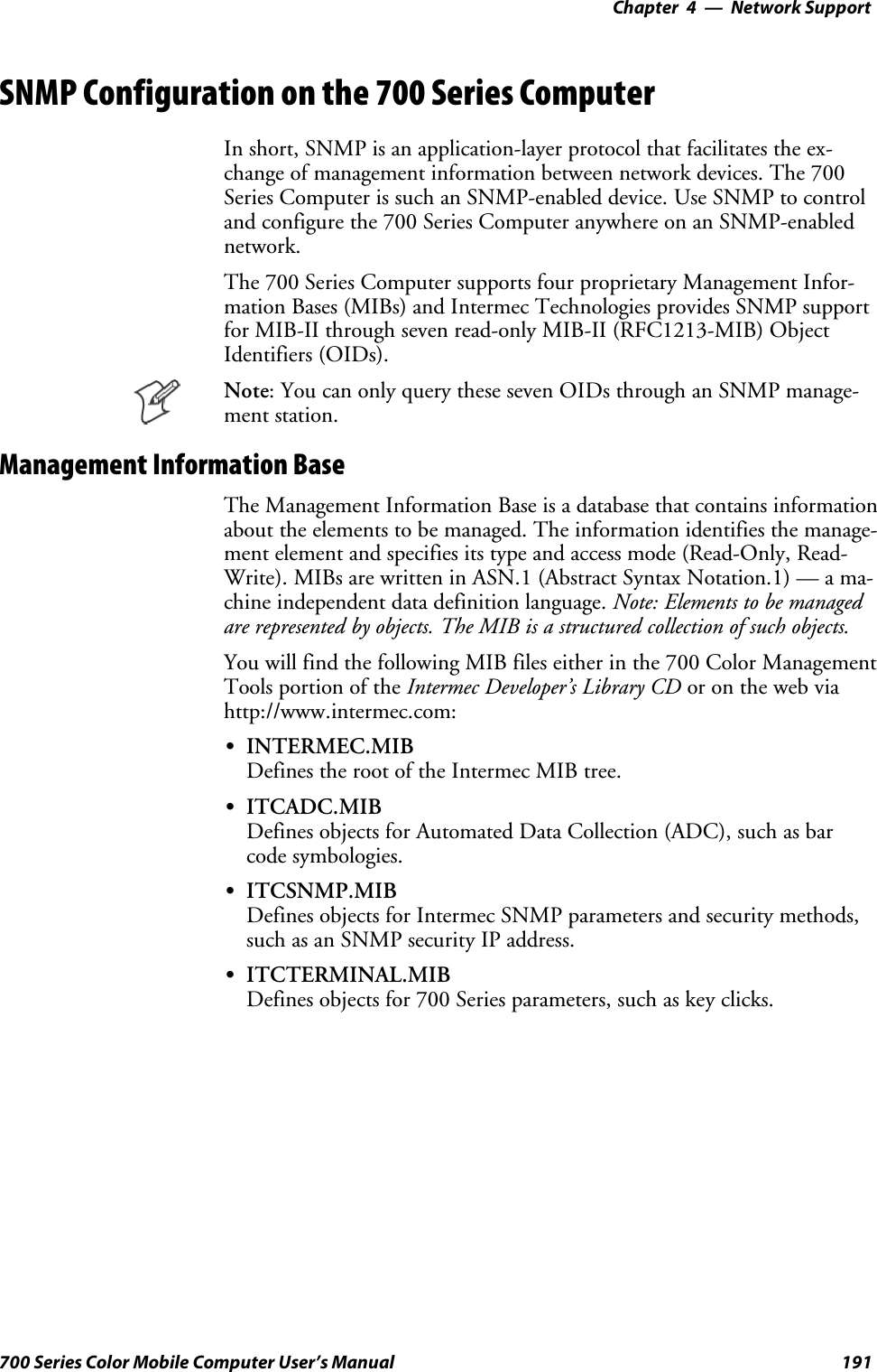 Network Support—Chapter 4191700 Series Color Mobile Computer User’s ManualSNMP Configuration on the 700 Series ComputerIn short, SNMP is an application-layer protocol that facilitates the ex-change of management information between network devices. The 700Series Computer is such an SNMP-enabled device. Use SNMP to controland configure the 700 Series Computer anywhere on an SNMP-enablednetwork.The 700 Series Computer supports four proprietary Management Infor-mation Bases (MIBs) and Intermec Technologies provides SNMP supportfor MIB-II through seven read-only MIB-II (RFC1213-MIB) ObjectIdentifiers (OIDs).Note: You can only query these seven OIDs through an SNMP manage-ment station.Management Information BaseThe Management Information Base is a database that contains informationabout the elements to be managed. The information identifies the manage-ment element and specifies its type and access mode (Read-Only, Read-Write). MIBs are written in ASN.1 (Abstract Syntax Notation.1) — a ma-chine independent data definition language. Note: Elements to be managedare represented by objects. The MIB is a structured collection of such objects.You will find the following MIB files either in the 700 Color ManagementTools portion of the Intermec Developer’s Library CD or on the web viahttp://www.intermec.com:SINTERMEC.MIBDefines the root of the Intermec MIB tree.SITCADC.MIBDefines objects for Automated Data Collection (ADC), such as barcode symbologies.SITCSNMP.MIBDefines objects for Intermec SNMP parameters and security methods,such as an SNMP security IP address.SITCTERMINAL.MIBDefines objects for 700 Series parameters, such as key clicks.