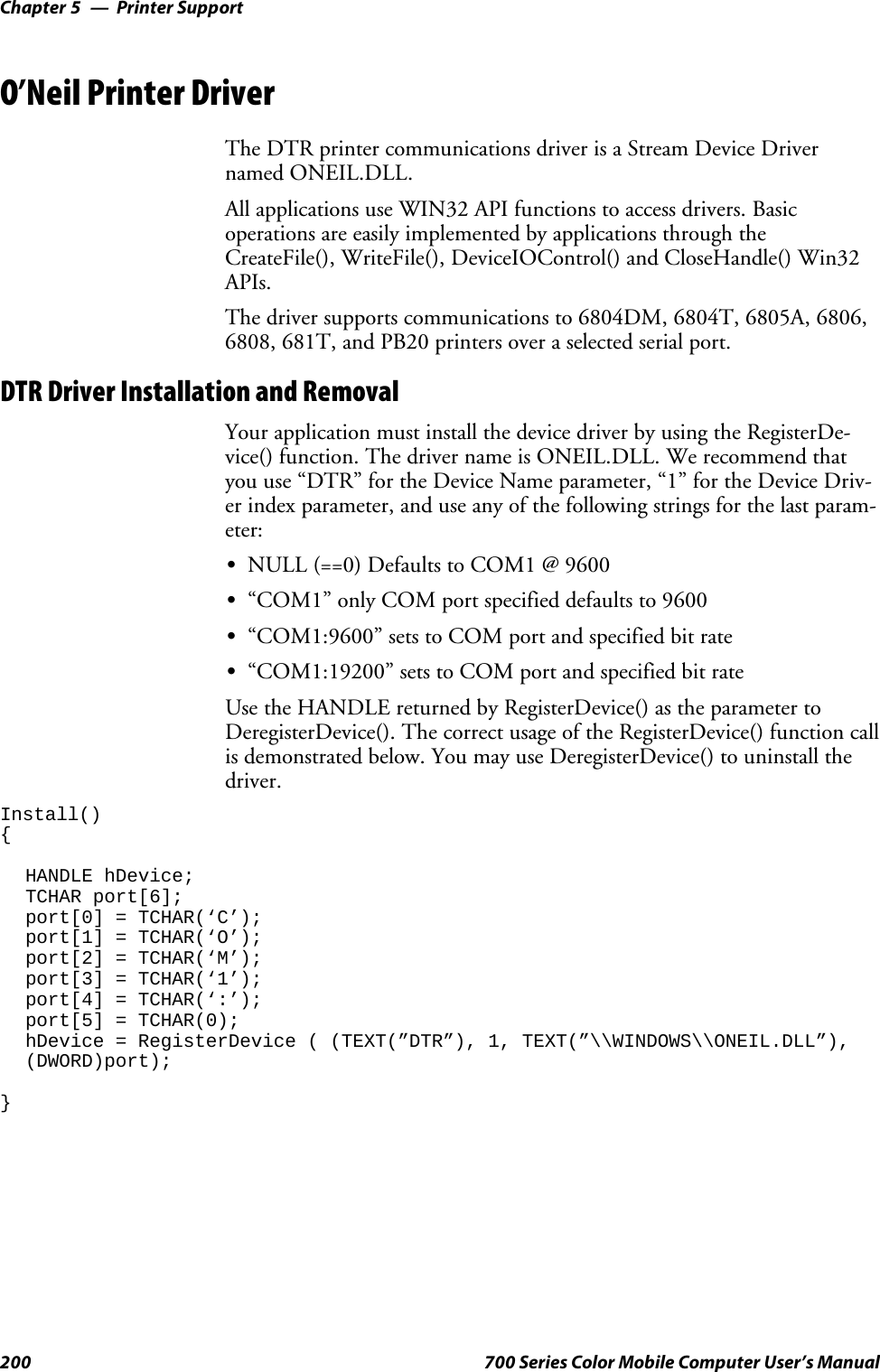 Printer SupportChapter —5200 700 Series Color Mobile Computer User’s ManualO’Neil Printer DriverThe DTR printer communications driver is a Stream Device Drivernamed ONEIL.DLL.All applications use WIN32 API functions to access drivers. Basicoperations are easily implemented by applications through theCreateFile(), WriteFile(), DeviceIOControl() and CloseHandle() Win32APIs.The driver supports communications to 6804DM, 6804T, 6805A, 6806,6808, 681T, and PB20 printers over a selected serial port.DTR Driver Installation and RemovalYour application must install the device driver by using the RegisterDe-vice() function. The driver name is ONEIL.DLL. We recommend thatyou use “DTR” for the Device Name parameter, “1” for the Device Driv-er index parameter, and use any of the following strings for the last param-eter:SNULL (==0) Defaults to COM1 @ 9600S“COM1” only COM port specified defaults to 9600S“COM1:9600” sets to COM port and specified bit rateS“COM1:19200” sets to COM port and specified bit rateUse the HANDLE returned by RegisterDevice() as the parameter toDeregisterDevice(). The correct usage of the RegisterDevice() function callis demonstrated below. You may use DeregisterDevice() to uninstall thedriver.Install(){HANDLE hDevice;TCHAR port[6];port[0] = TCHAR(‘C’);port[1] = TCHAR(‘O’);port[2] = TCHAR(‘M’);port[3] = TCHAR(‘1’);port[4] = TCHAR(‘:’);port[5] = TCHAR(0);hDevice = RegisterDevice ( (TEXT(”DTR”), 1, TEXT(”\\WINDOWS\\ONEIL.DLL”),(DWORD)port);}