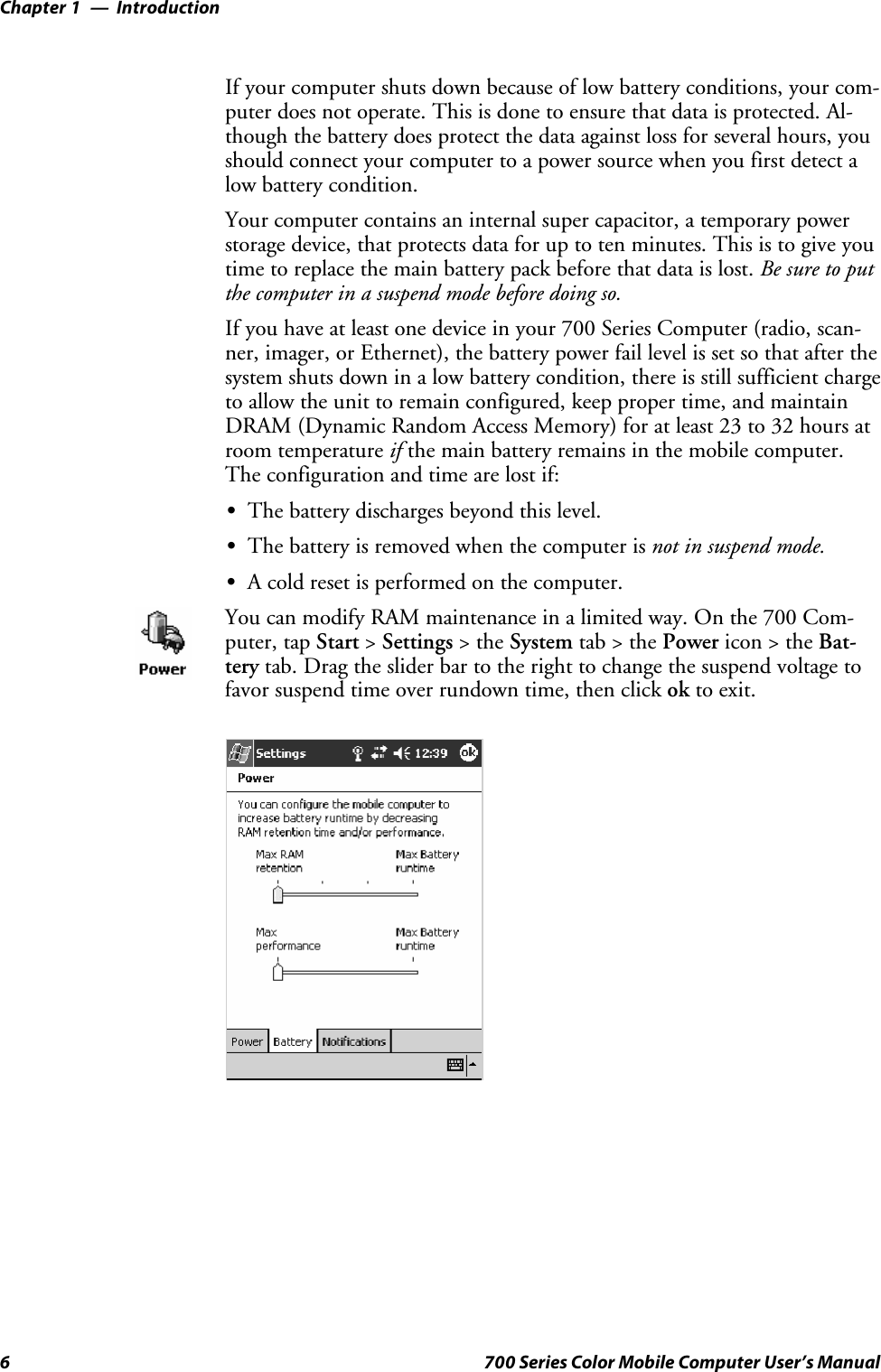 IntroductionChapter —16 700 Series Color Mobile Computer User’s ManualIf your computer shuts down because of low battery conditions, your com-puter does not operate. This is done to ensure that data is protected. Al-though the battery does protect the data against loss for several hours, youshould connect your computer to a power source when you first detect alow battery condition.Your computer contains an internal super capacitor, a temporary powerstorage device, that protects data for up to ten minutes. This is to give youtime to replace the main battery pack before that data is lost. Be sure to putthe computer in a suspend mode before doing so.If you have at least one device in your 700 Series Computer (radio, scan-ner, imager, or Ethernet), the battery power fail level is set so that after thesystem shuts down in a low battery condition, there is still sufficient chargeto allow the unit to remain configured, keep proper time, and maintainDRAM (Dynamic Random Access Memory) for at least 23 to 32 hours atroom temperature if the main battery remains in the mobile computer.The configuration and time are lost if:SThe battery discharges beyond this level.SThe battery is removed when the computer is not in suspend mode.SA cold reset is performed on the computer.You can modify RAM maintenance in a limited way. On the 700 Com-puter, tap Start &gt;Settings &gt;theSystem tab&gt;thePower icon &gt; the Bat-tery tab. Drag the slider bar to the right to change the suspend voltage tofavor suspend time over rundown time, then click ok to exit.