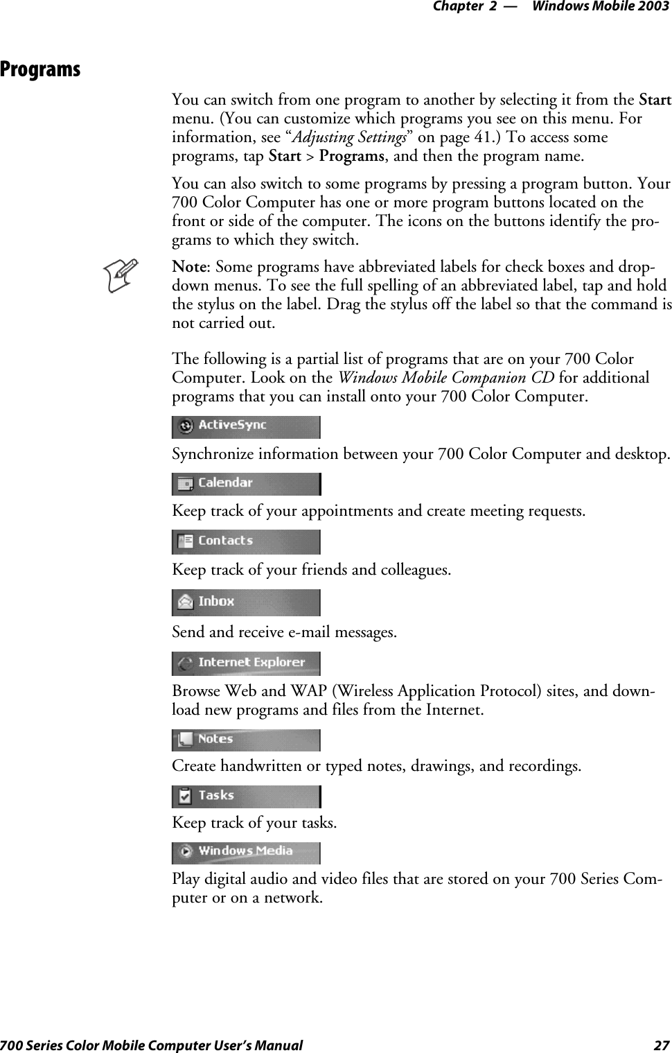 Windows Mobile 2003—Chapter 227700 Series Color Mobile Computer User’s ManualProgramsYou can switch from one program to another by selecting it from the Startmenu. (You can customize which programs you see on this menu. Forinformation, see “Adjusting Settings” on page 41.) To access someprograms, tap Start &gt;Programs, and then the program name.You can also switch to some programs by pressing a program button. Your700 Color Computer has one or more program buttons located on thefront or side of the computer. The icons on the buttons identify the pro-grams to which they switch.Note: Some programs have abbreviated labels for check boxes and drop-down menus. To see the full spelling of an abbreviated label, tap and holdthe stylus on the label. Drag the stylus off the label so that the command isnot carried out.The following is a partial list of programs that are on your 700 ColorComputer. Look on the Windows Mobile Companion CD for additionalprograms that you can install onto your 700 Color Computer.Synchronize information between your 700 Color Computer and desktop.Keep track of your appointments and create meeting requests.Keep track of your friends and colleagues.Send and receive e-mail messages.Browse Web and WAP (Wireless Application Protocol) sites, and down-load new programs and files from the Internet.Create handwritten or typed notes, drawings, and recordings.Keep track of your tasks.Play digital audio and video files that are stored on your 700 Series Com-puteroronanetwork.