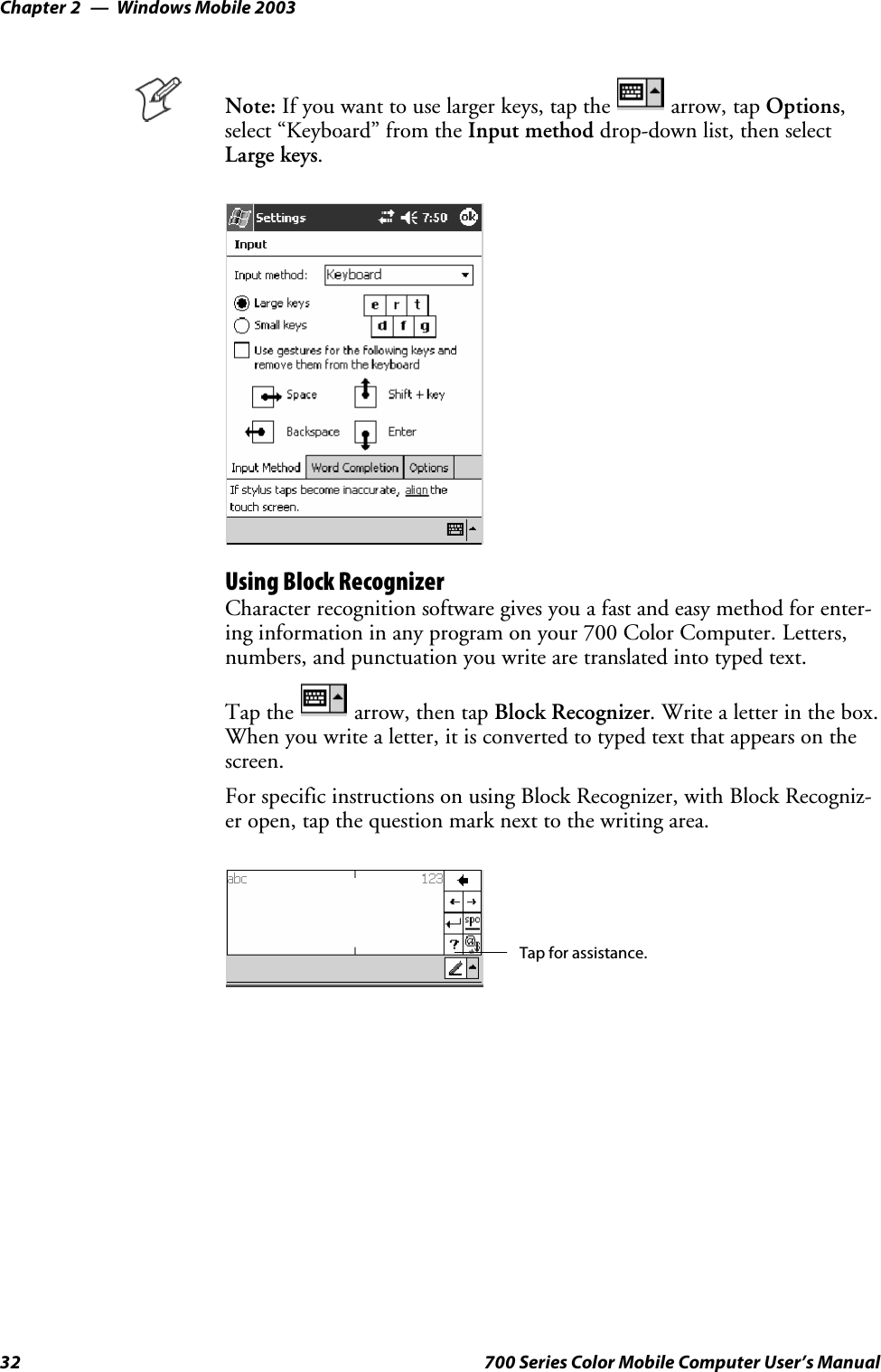 Windows Mobile 2003Chapter —232 700 Series Color Mobile Computer User’s ManualNote: If you want to use larger keys, tap the arrow, tap Options,select “Keyboard” from the Input method drop-down list, then selectLarge keys.Using Block RecognizerCharacter recognition software gives you a fast and easy method for enter-ing information in any program on your 700 Color Computer. Letters,numbers, and punctuation you write are translated into typed text.Tap the arrow, then tap Block Recognizer. Write a letter in the box.When you write a letter, it is converted to typed text that appears on thescreen.For specific instructions on using Block Recognizer, with Block Recogniz-er open, tap the question mark next to the writing area.Tap for assistance.