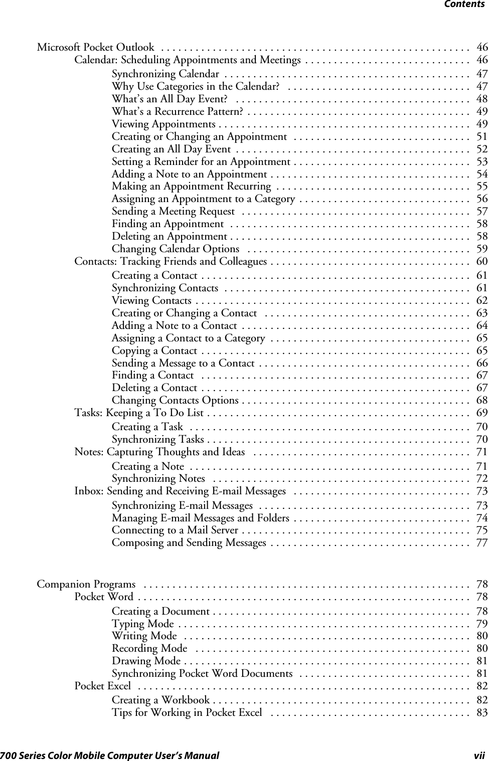 Contentsvii700 Series Color Mobile Computer User’s ManualMicrosoft Pocket Outlook 46......................................................Calendar: Scheduling Appointments and Meetings 46.............................Synchronizing Calendar 47...........................................Why Use Categories in the Calendar? 47................................What’s an All Day Event? 48.........................................What’s a Recurrence Pattern? 49.......................................Viewing Appointments 49............................................Creating or Changing an Appointment 51...............................Creating an All Day Event 52.........................................Setting a Reminder for an Appointment 53...............................Adding a Note to an Appointment 54...................................Making an Appointment Recurring 55..................................Assigning an Appointment to a Category 56..............................Sending a Meeting Request 57........................................Finding an Appointment 58..........................................Deleting an Appointment 58..........................................Changing Calendar Options 59.......................................Contacts: Tracking Friends and Colleagues 60...................................Creating a Contact 61...............................................Synchronizing Contacts 61...........................................Viewing Contacts 62................................................Creating or Changing a Contact 63....................................Adding a Note to a Contact 64........................................Assigning a Contact to a Category 65...................................Copying a Contact 65...............................................Sending a Message to a Contact 66.....................................Finding a Contact 67...............................................Deleting a Contact 67...............................................Changing Contacts Options 68........................................Tasks: Keeping a To Do List 69..............................................Creating a Task 70.................................................Synchronizing Tasks 70..............................................Notes: Capturing Thoughts and Ideas 71......................................Creating a Note 71.................................................Synchronizing Notes 72.............................................Inbox: Sending and Receiving E-mail Messages 73...............................Synchronizing E-mail Messages 73.....................................Managing E-mail Messages and Folders 74...............................Connecting to a Mail Server 75........................................Composing and Sending Messages 77...................................Companion Programs 78.........................................................Pocket Word 78..........................................................Creating a Document 78.............................................Typing Mode 79...................................................Writing Mode 80..................................................Recording Mode 80................................................Drawing Mode 81..................................................Synchronizing Pocket Word Documents 81..............................Pocket Excel 82..........................................................Creating a Workbook 82.............................................Tips for Working in Pocket Excel 83...................................