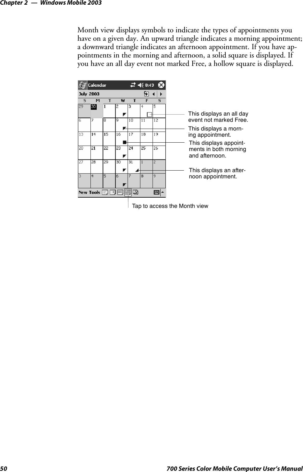 Windows Mobile 2003Chapter —250 700 Series Color Mobile Computer User’s ManualMonth view displays symbols to indicate the types of appointments youhave on a given day. An upward triangle indicates a morning appointment;a downward triangle indicates an afternoon appointment. If you have ap-pointments in the morning and afternoon, a solid square is displayed. Ifyou have an all day event not marked Free, a hollow square is displayed.TaptoaccesstheMonthviewThis displays an all dayevent not marked Free.This displays a morn-ing appointment.This displays appoint-ments in both morningand afternoon.This displays an after-noon appointment.