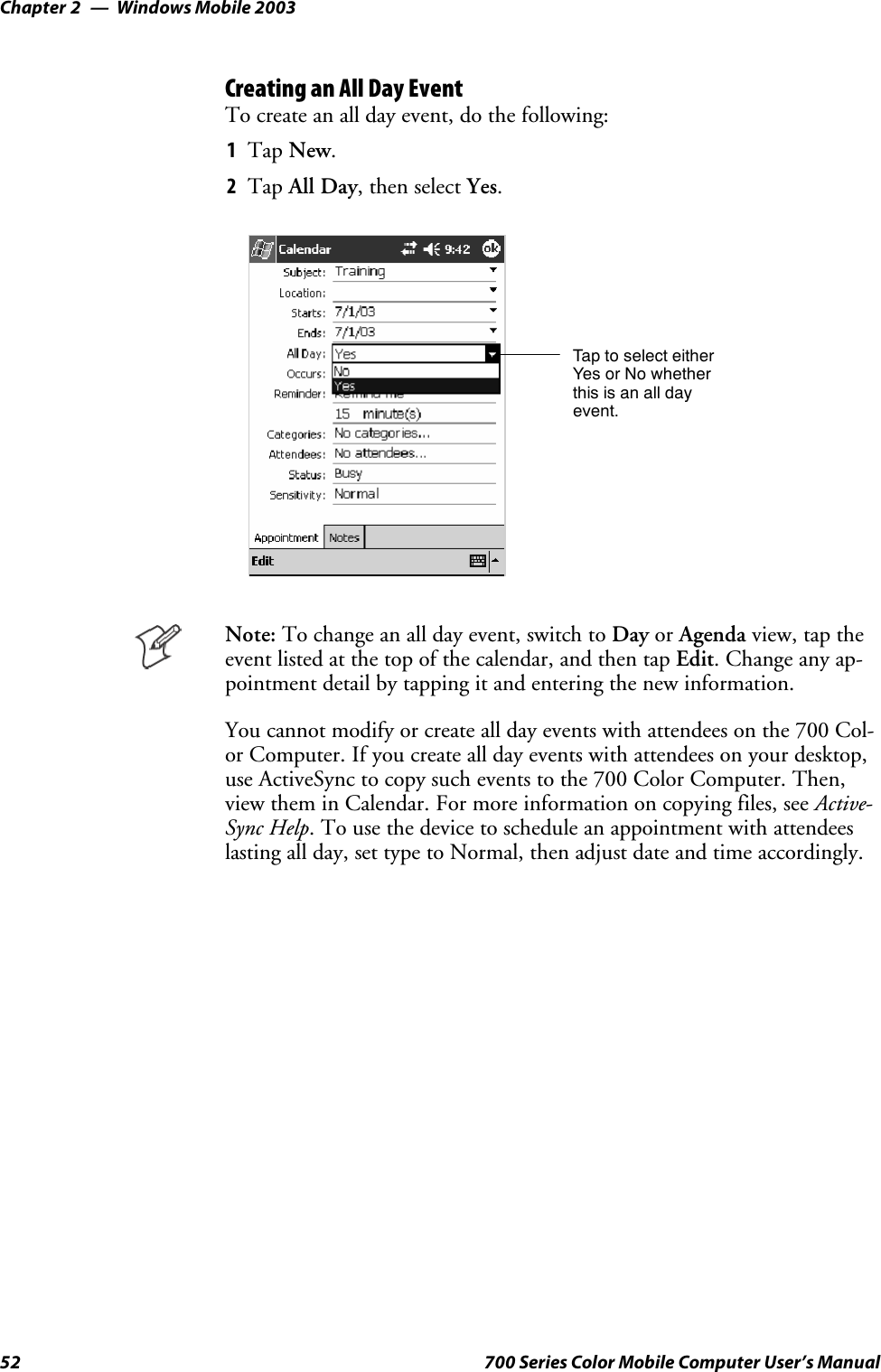 Windows Mobile 2003Chapter —252 700 Series Color Mobile Computer User’s ManualCreating an All Day EventTo create an all day event, do the following:1Tap New.2Tap All Day, then select Yes.Tap to select eitherYes or No whetherthis is an all dayevent.Note: To change an all day event, switch to Day or Agenda view, tap theevent listed at the top of the calendar, and then tap Edit. Change any ap-pointment detail by tapping it and entering the new information.You cannot modify or create all day events with attendees on the 700 Col-or Computer. If you create all day events with attendees on your desktop,use ActiveSync to copy such events to the 700 Color Computer. Then,view them in Calendar. For more information on copying files, see Active-Sync Help. To use the device to schedule an appointment with attendeeslasting all day, set type to Normal, then adjust date and time accordingly.