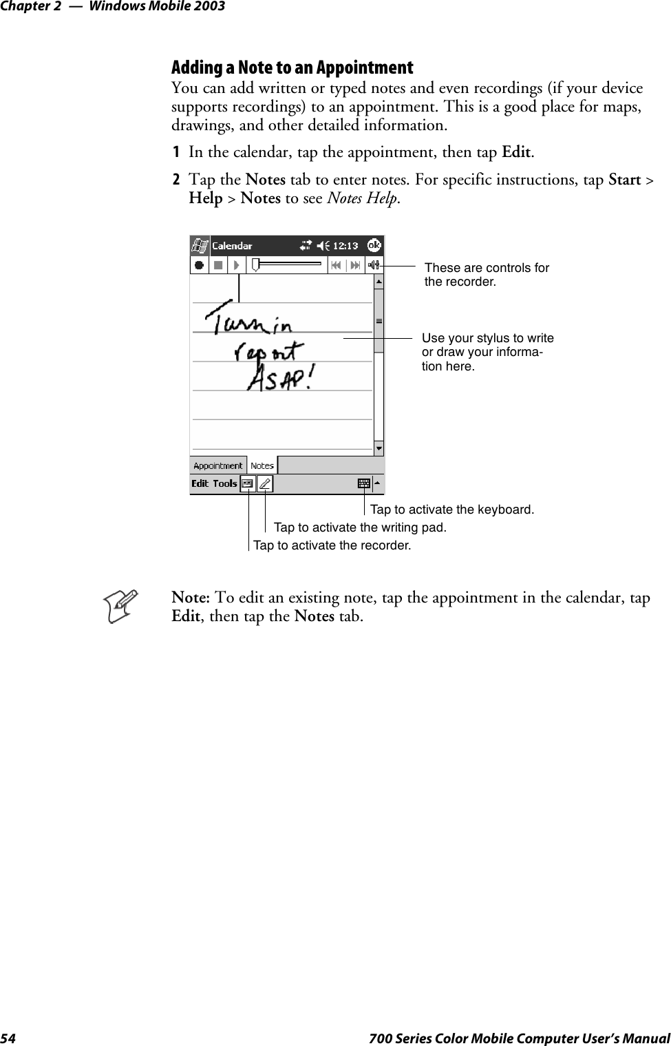 Windows Mobile 2003Chapter —254 700 Series Color Mobile Computer User’s ManualAdding a Note to an AppointmentYou can add written or typed notes and even recordings (if your devicesupports recordings) to an appointment. This is a good place for maps,drawings, and other detailed information.1In the calendar, tap the appointment, then tap Edit.2Tap the Notes tab to enter notes. For specific instructions, tap Start &gt;Help &gt;Notes to see Notes Help.Tap to activate the writing pad.These are controls forthe recorder.Use your stylus to writeor draw your informa-tion here.Tap to activate the recorder.Tap to activate the keyboard.Note: To edit an existing note, tap the appointment in the calendar, tapEdit,thentaptheNotes tab.