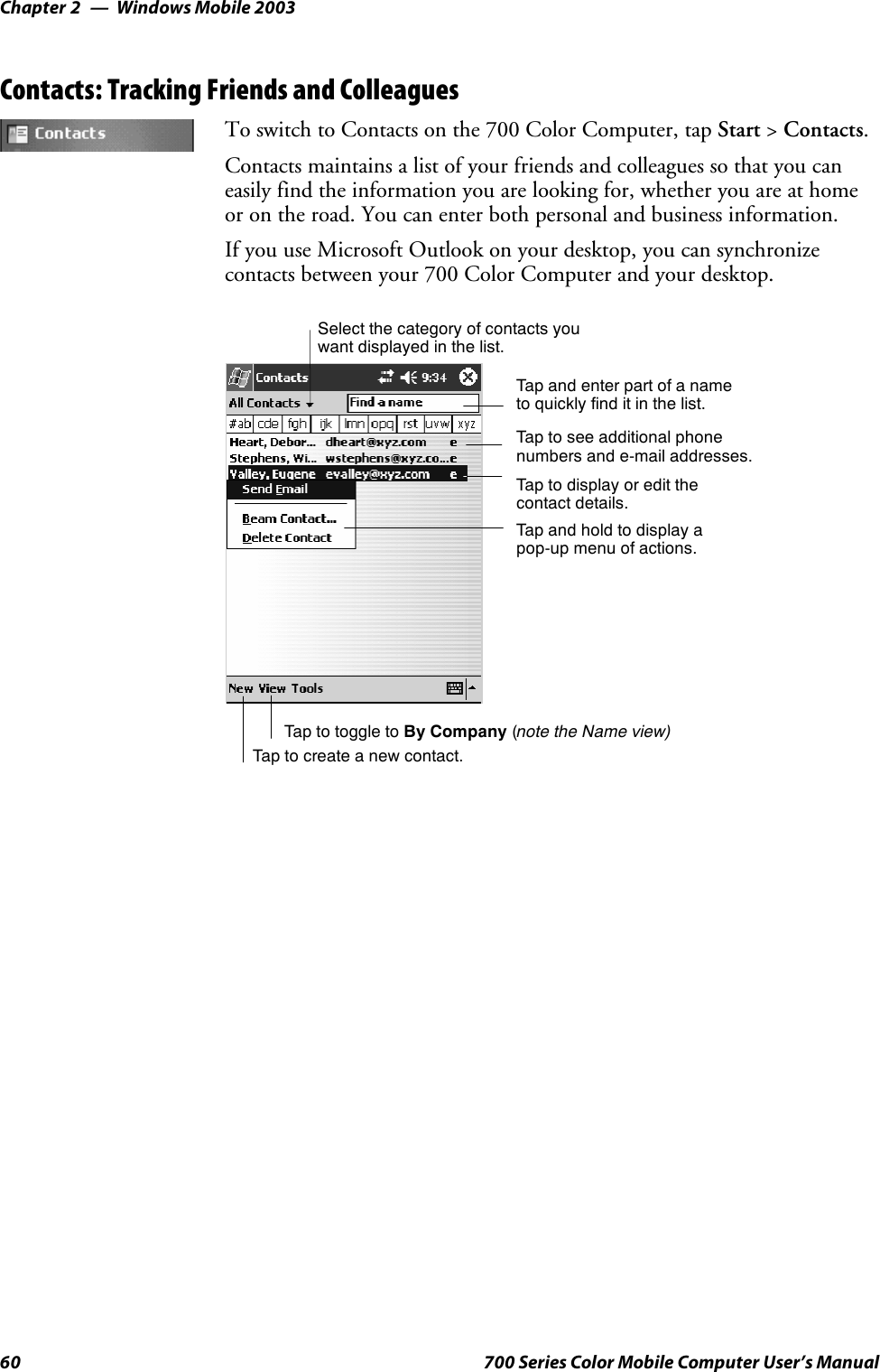 Windows Mobile 2003Chapter —260 700 Series Color Mobile Computer User’s ManualContacts: Tracking Friends and ColleaguesTo switch to Contacts on the 700 Color Computer, tap Start &gt;Contacts.Contacts maintains a list of your friends and colleagues so that you caneasily find the information you are looking for, whether you are at homeor on the road. You can enter both personal and business information.If you use Microsoft Outlook on your desktop, you can synchronizecontacts between your 700 Color Computer and your desktop.Tap and enter part of a nameto quickly find it in the list.Tap to create a new contact.Select the category of contacts youwant displayed in the list.Tap to see additional phonenumbers and e-mail addresses.Tap to display or edit thecontact details.Tap and hold to display apop-up menu of actions.Tap to toggle to By Company (note the Name view)