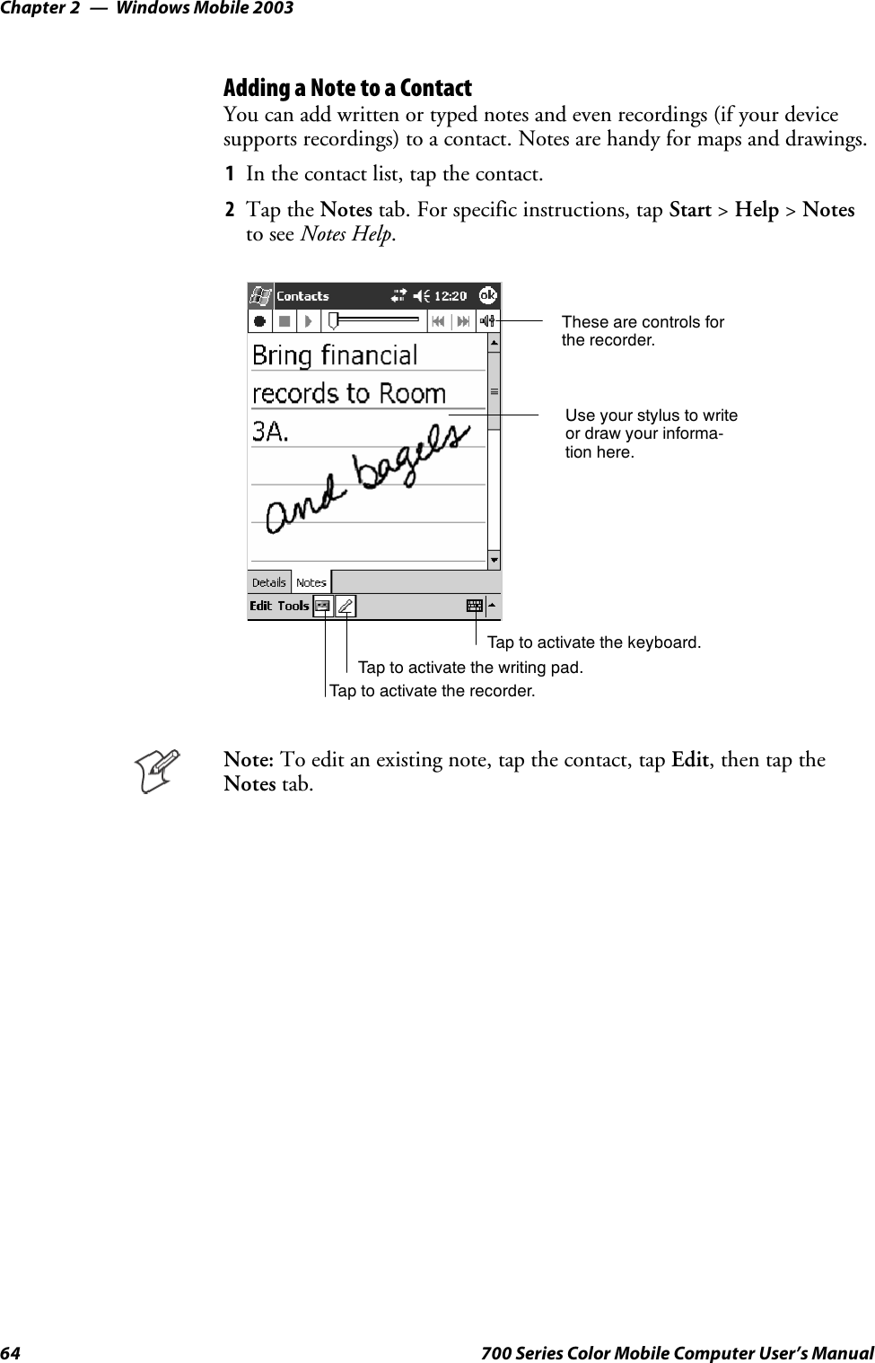 Windows Mobile 2003Chapter —264 700 Series Color Mobile Computer User’s ManualAdding a Note to a ContactYou can add written or typed notes and even recordings (if your devicesupports recordings) to a contact. Notes are handy for maps and drawings.1In the contact list, tap the contact.2Tap the Notes tab. For specific instructions, tap Start &gt;Help &gt;Notesto see Notes Help.Tap to activate the writing pad.These are controls forthe recorder.Use your stylus to writeor draw your informa-tion here.Tap to activate the recorder.Tap to activate the keyboard.Note: To edit an existing note, tap the contact, tap Edit,thentaptheNotes tab.