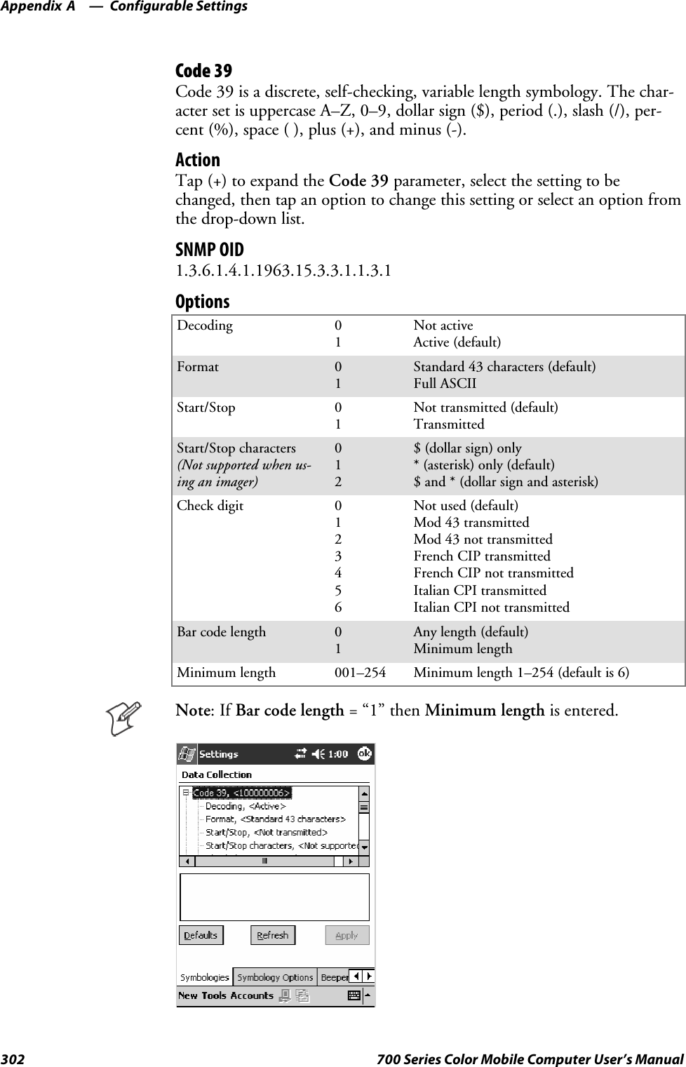 Configurable SettingsAppendix —A302 700 Series Color Mobile Computer User’s ManualCode 39Code 39 is a discrete, self-checking, variable length symbology. The char-acter set is uppercase A–Z, 0–9, dollar sign ($), period (.), slash (/), per-cent (%), space ( ), plus (+), and minus (-).ActionTap (+) to expand the Code 39 parameter, select the setting to bechanged, then tap an option to change this setting or select an option fromthe drop-down list.SNMP OID1.3.6.1.4.1.1963.15.3.3.1.1.3.1OptionsDecoding 01Not activeActive (default)Format 01Standard 43 characters (default)Full ASCIIStart/Stop 01Not transmitted (default)TransmittedStart/Stop characters(Not supported when us-ing an imager)012$(dollarsign)only* (asterisk) only (default)$ and * (dollar sign and asterisk)Check digit 0123456Not used (default)Mod 43 transmittedMod 43 not transmittedFrench CIP transmittedFrench CIP not transmittedItalian CPI transmittedItalian CPI not transmittedBar code length 01Any length (default)Minimum lengthMinimum length 001–254 Minimum length 1–254 (default is 6)Note:IfBar code length =“1”thenMinimum length is entered.