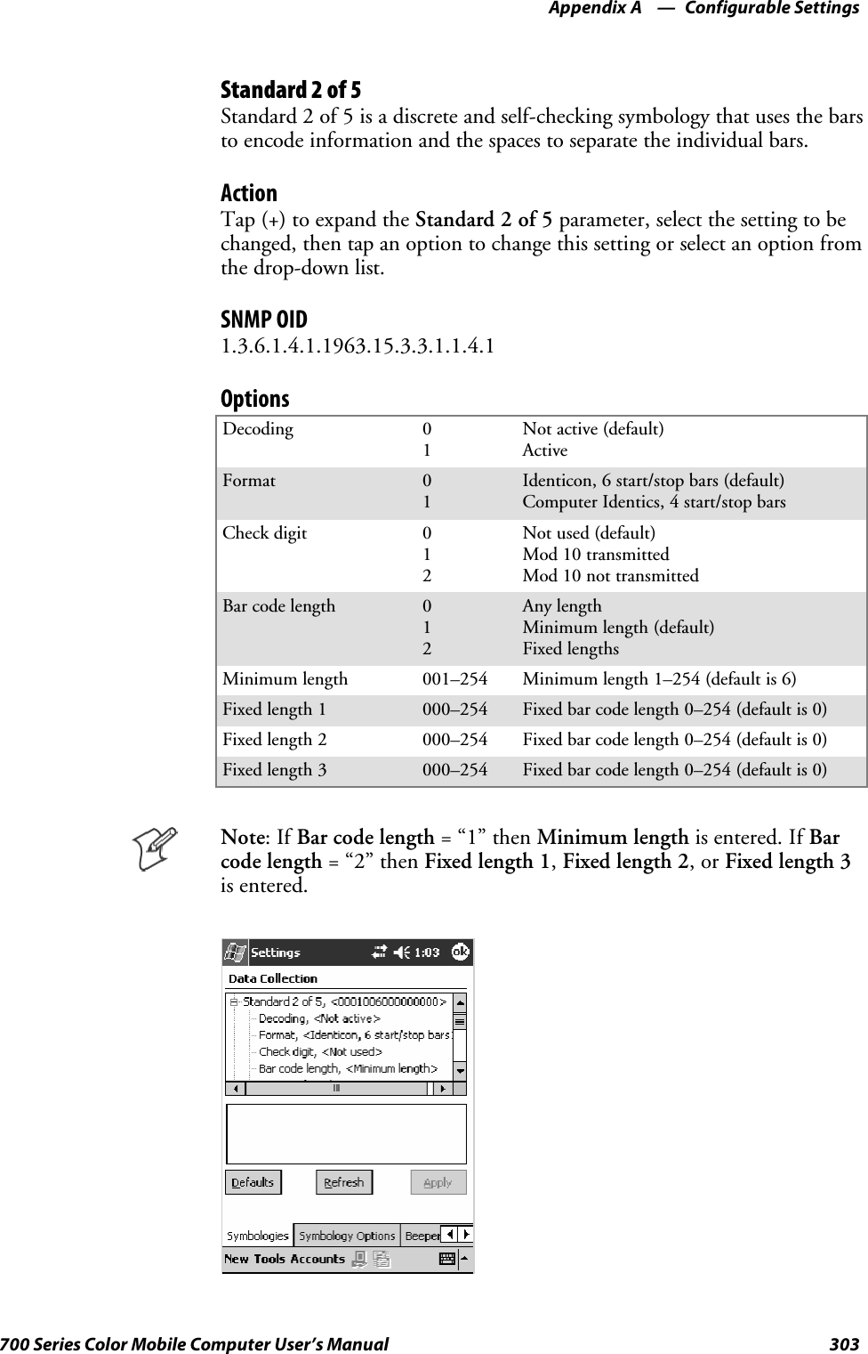 Configurable SettingsAppendix —A303700 Series Color Mobile Computer User’s ManualStandard 2 of 5Standard 2 of 5 is a discrete and self-checking symbology that uses the barsto encode information and the spaces to separate the individual bars.ActionTap (+) to expand the Standard 2 of 5 parameter, select the setting to bechanged, then tap an option to change this setting or select an option fromthe drop-down list.SNMP OID1.3.6.1.4.1.1963.15.3.3.1.1.4.1OptionsDecoding 01Not active (default)ActiveFormat 01Identicon, 6 start/stop bars (default)Computer Identics, 4 start/stop barsCheck digit 012Not used (default)Mod 10 transmittedMod 10 not transmittedBar code length 012Any lengthMinimum length (default)Fixed lengthsMinimum length 001–254 Minimum length 1–254 (default is 6)Fixed length 1 000–254 Fixed bar code length 0–254 (default is 0)Fixed length 2 000–254 Fixed bar code length 0–254 (default is 0)Fixed length 3 000–254 Fixed bar code length 0–254 (default is 0)Note:IfBar code length =“1”thenMinimum length is entered. If Barcode length =“2”thenFixed length 1,Fixed length 2,orFixed length 3is entered.