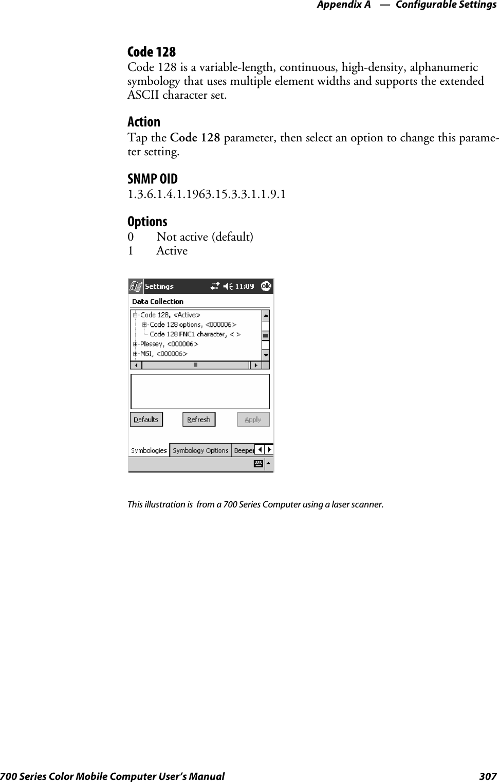 Configurable SettingsAppendix —A307700 Series Color Mobile Computer User’s ManualCode 128Code 128 is a variable-length, continuous, high-density, alphanumericsymbology that uses multiple element widths and supports the extendedASCII character set.ActionTap the Code 128 parameter, then select an option to change this parame-ter setting.SNMP OID1.3.6.1.4.1.1963.15.3.3.1.1.9.1Options0 Not active (default)1ActiveThis illustration is from a 700 Series Computer using a laser scanner.