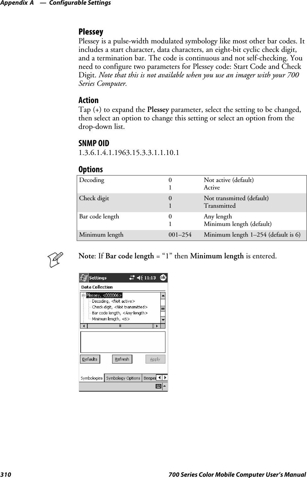 Configurable SettingsAppendix —A310 700 Series Color Mobile Computer User’s ManualPlesseyPlessey is a pulse-width modulated symbology like most other bar codes. Itincludes a start character, data characters, an eight-bit cyclic check digit,and a termination bar. The code is continuous and not self-checking. Youneed to configure two parameters for Plessey code: Start Code and CheckDigit. Note that this is not available when you use an imager with your 700Series Computer.ActionTap (+) to expand the Plessey parameter, select the setting to be changed,then select an option to change this setting or select an option from thedrop-down list.SNMP OID1.3.6.1.4.1.1963.15.3.3.1.1.10.1OptionsDecoding 01Not active (default)ActiveCheck digit 01Not transmitted (default)TransmittedBar code length 01Any lengthMinimum length (default)Minimum length 001–254 Minimum length 1–254 (default is 6)Note:IfBar code length =“1”thenMinimum length is entered.