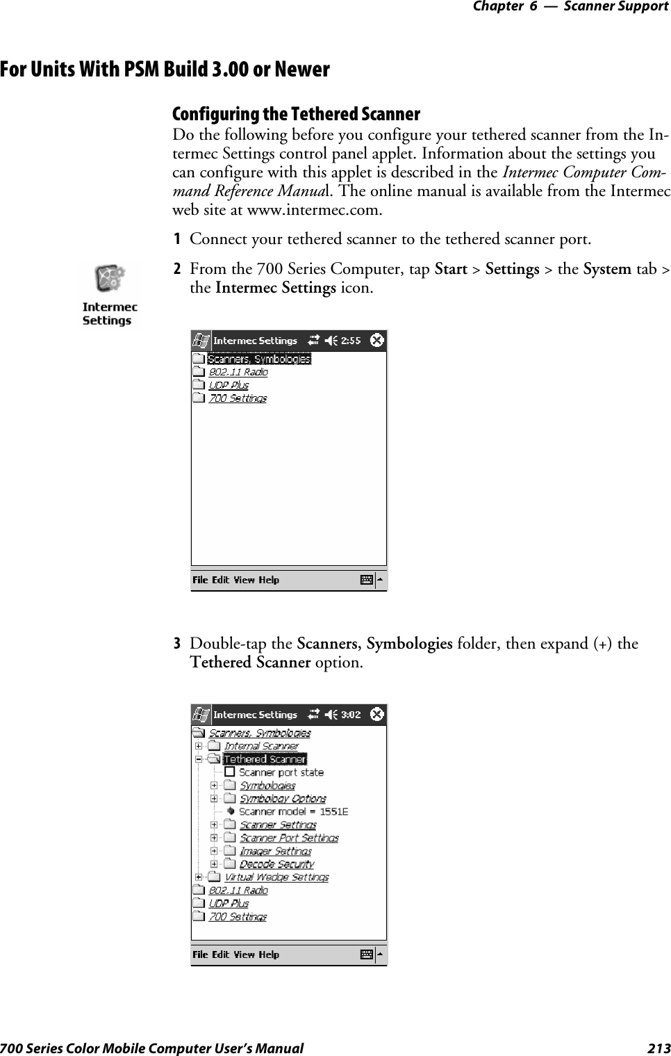 6 Scanner Support—Chapter213700 Series Color Mobile Computer User’s ManualFor Units With PSM Build 3.00 or NewerConfiguring the Tethered ScannerDo the following before you configure your tethered scanner from the In-termec Settings control panel applet. Information about the settings youcan configure with this applet is described in the Intermec Computer Com-mand Reference Manual.TheonlinemanualisavailablefromtheIntermecweb site at www.intermec.com.1Connect your tethered scanner to the tethered scanner port.2From the 700 Series Computer, tap Start &gt;Settings &gt;theSystem tab &gt;the Intermec Settings icon.3Double-tap the Scanners, Symbologies folder, then expand (+) theTethered Scanner option.