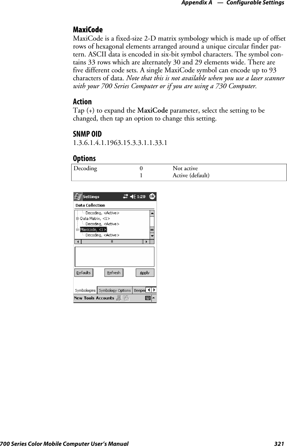 Configurable SettingsAppendix —A321700 Series Color Mobile Computer User’s ManualMaxiCodeMaxiCode is a fixed-size 2-D matrix symbology which is made up of offsetrows of hexagonal elements arranged around a unique circular finder pat-tern. ASCII data is encoded in six-bit symbol characters. The symbol con-tains 33 rows which are alternately 30 and 29 elements wide. There arefive different code sets. A single MaxiCode symbol can encode up to 93characters of data. Note that this is not available when you use a laser scannerwith your 700 Series Computer or if you are using a 730 Computer.ActionTap (+) to expand the MaxiCode parameter, select the setting to bechanged, then tap an option to change this setting.SNMP OID1.3.6.1.4.1.1963.15.3.3.1.1.33.1OptionsDecoding 01Not activeActive (default)