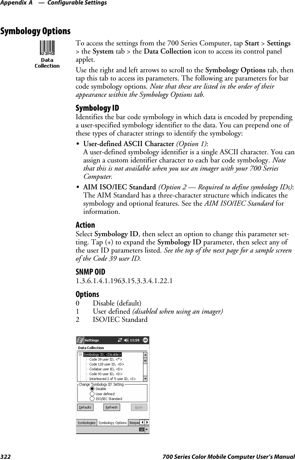 Configurable SettingsAppendix —A322 700 Series Color Mobile Computer User’s ManualSymbology OptionsTo access the settings from the 700 Series Computer, tap Start &gt;Settings&gt;theSystem tab&gt;theData Collection icon to access its control panelapplet.Use the right and left arrows to scroll to the Symbology Options tab, thentap this tab to access its parameters. The following are parameters for barcode symbology options. Note that these are listed in the order of theirappearance within the Symbology Options tab.Symbology IDIdentifies the bar code symbology in which data is encoded by prependinga user-specified symbology identifier to the data. You can prepend one ofthese types of character strings to identify the symbology:SUser-defined ASCII Character (Option 1):A user-defined symbology identifier is a single ASCII character. You canassign a custom identifier character to each bar code symbology. Notethat this is not available when you use an imager with your 700 SeriesComputer.SAIM ISO/IEC Standard (Option 2 — Required to define symbology IDs):The AIM Standard has a three-character structure which indicates thesymbology and optional features. See the AIM ISO/IEC Standard forinformation.ActionSelect Symbology ID, then select an option to change this parameter set-ting. Tap (+) to expand the Symbology ID parameter, then select any ofthe user ID parameters listed. See the top of the next page for a sample screenof the Code 39 user ID.SNMP OID1.3.6.1.4.1.1963.15.3.3.4.1.22.1Options0 Disable (default)1 User defined (disabled when using an imager)2 ISO/IEC Standard