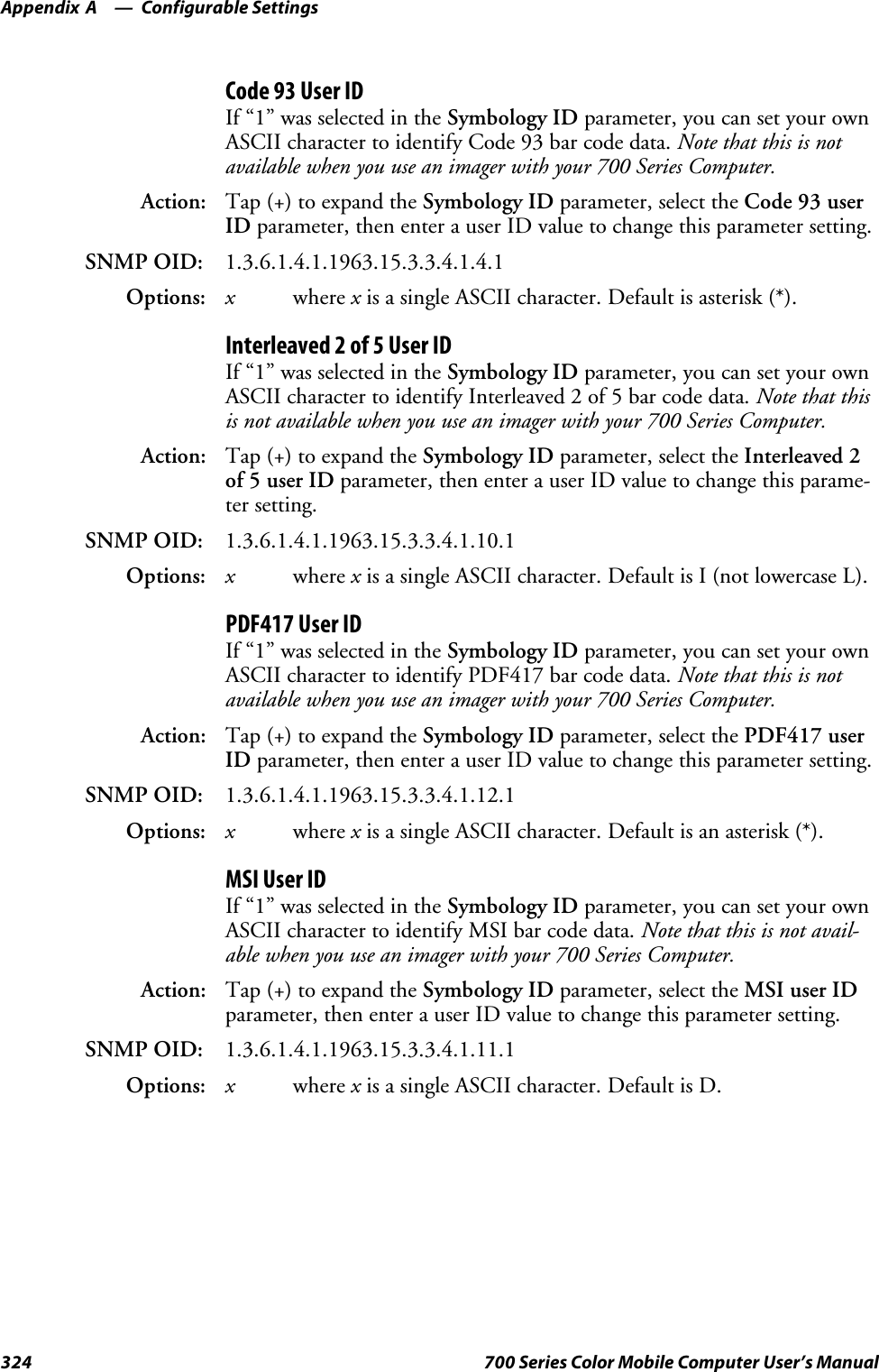 Configurable SettingsAppendix —A324 700 Series Color Mobile Computer User’s ManualCode 93 User IDIf “1” was selected in the Symbology ID parameter, you can set your ownASCII character to identify Code 93 bar code data. Note that this is notavailable when you use an imager with your 700 Series Computer.Action: Tap (+) to expand the Symbology ID parameter, select the Code 93 userID parameter, then enter a user ID value to change this parameter setting.SNMP OID: 1.3.6.1.4.1.1963.15.3.3.4.1.4.1Options: xwhere xis a single ASCII character. Default is asterisk (*).Interleaved 2 of 5 User IDIf “1” was selected in the Symbology ID parameter, you can set your ownASCII character to identify Interleaved 2 of 5 bar code data. Note that thisis not available when you use an imager with your 700 Series Computer.Action: Tap (+) to expand the Symbology ID parameter, select the Interleaved 2of 5 user ID parameter, then enter a user ID value to change this parame-ter setting.SNMP OID: 1.3.6.1.4.1.1963.15.3.3.4.1.10.1Options: xwhere xis a single ASCII character. Default is I (not lowercase L).PDF417 User IDIf “1” was selected in the Symbology ID parameter, you can set your ownASCII character to identify PDF417 bar code data. Note that this is notavailable when you use an imager with your 700 Series Computer.Action: Tap (+) to expand the Symbology ID parameter, select the PDF417 userID parameter, then enter a user ID value to change this parameter setting.SNMP OID: 1.3.6.1.4.1.1963.15.3.3.4.1.12.1Options: xwhere xis a single ASCII character. Default is an asterisk (*).MSI User IDIf “1” was selected in the Symbology ID parameter, you can set your ownASCII character to identify MSI bar code data. Note that this is not avail-able when you use an imager with your 700 Series Computer.Action: Tap (+) to expand the Symbology ID parameter, select the MSI user IDparameter, then enter a user ID value to change this parameter setting.SNMP OID: 1.3.6.1.4.1.1963.15.3.3.4.1.11.1Options: xwhere xis a single ASCII character. Default is D.