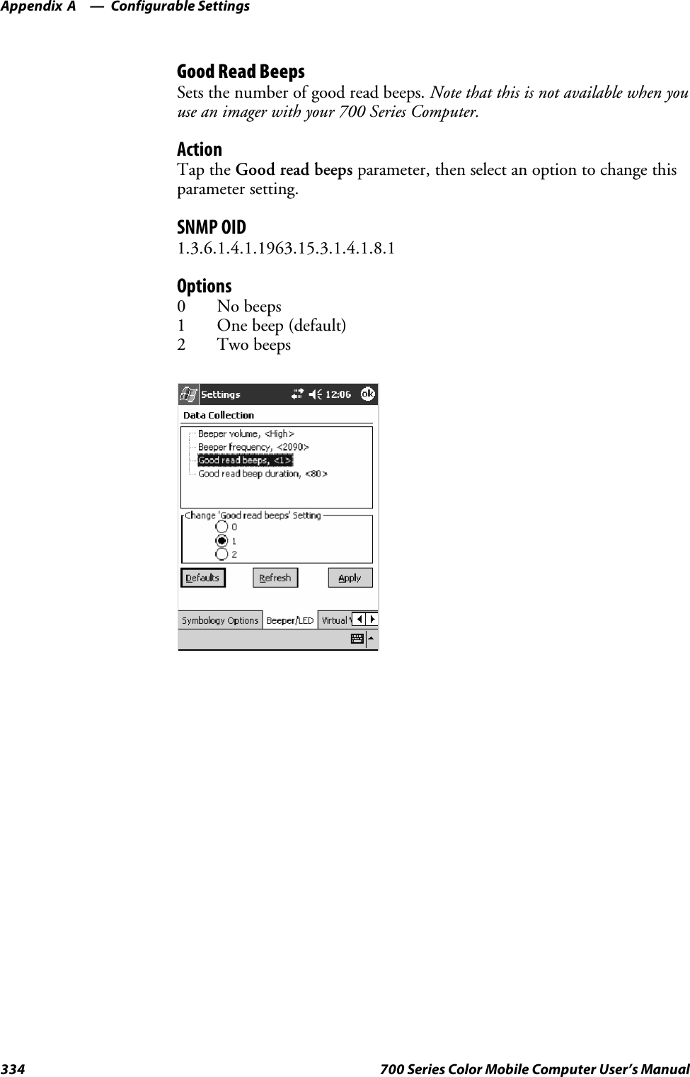 Configurable SettingsAppendix —A334 700 Series Color Mobile Computer User’s ManualGood Read BeepsSets the number of good read beeps. Note that this is not available when youuse an imager with your 700 Series Computer.ActionTap the Good read beeps parameter, then select an option to change thisparameter setting.SNMP OID1.3.6.1.4.1.1963.15.3.1.4.1.8.1Options0 No beeps1 One beep (default)2 Two beeps