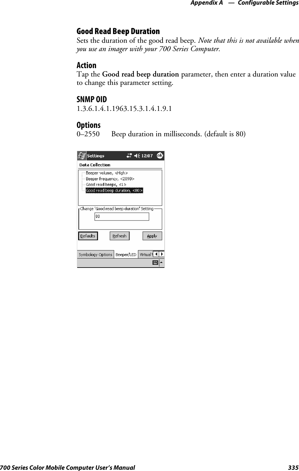 Configurable SettingsAppendix —A335700 Series Color Mobile Computer User’s ManualGood Read Beep DurationSets the duration of the good read beep. Note that this is not available whenyou use an imager with your 700 Series Computer.ActionTap the Good read beep duration parameter, then enter a duration valueto change this parameter setting.SNMP OID1.3.6.1.4.1.1963.15.3.1.4.1.9.1Options0–2550 Beep duration in milliseconds. (default is 80)