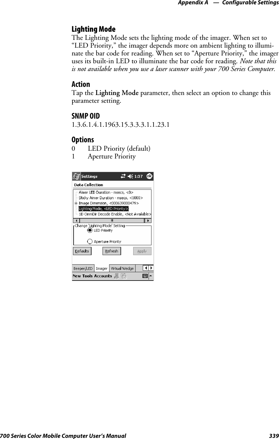 Configurable SettingsAppendix —A339700 Series Color Mobile Computer User’s ManualLighting ModeTheLightingModesetsthelightingmodeoftheimager.Whensetto“LED Priority,” the imager depends more on ambient lighting to illumi-nate the bar code for reading. When set to “Aperture Priority,” the imageruses its built-in LED to illuminate the bar code for reading. Note that thisis not available when you use a laser scanner with your 700 Series Computer.ActionTap the Lighting Mode parameter, then select an option to change thisparameter setting.SNMP OID1.3.6.1.4.1.1963.15.3.3.3.1.1.23.1Options0LEDPriority(default)1 Aperture Priority