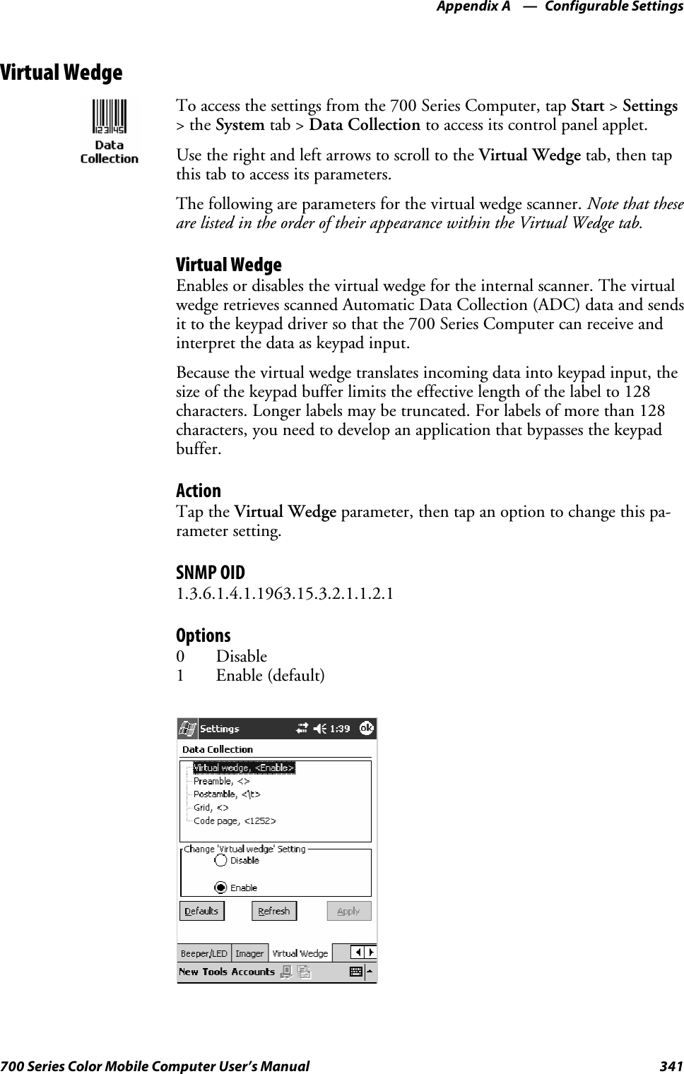 Configurable SettingsAppendix —A341700 Series Color Mobile Computer User’s ManualVirtual WedgeTo access the settings from the 700 Series Computer, tap Start &gt;Settings&gt;theSystem tab &gt; Data Collection to access its control panel applet.Use the right and left arrows to scroll to the Virtual Wedge tab, then tapthis tab to access its parameters.The following are parameters for the virtual wedge scanner. Note that theseare listed in the order of their appearance within the Virtual Wedge tab.Virtual WedgeEnables or disables the virtual wedge for the internal scanner. The virtualwedge retrieves scanned Automatic Data Collection (ADC) data and sendsit to the keypad driver so that the 700 Series Computer can receive andinterpret the data as keypad input.Because the virtual wedge translates incoming data into keypad input, thesize of the keypad buffer limits the effective length of the label to 128characters. Longer labels may be truncated. For labels of more than 128characters, you need to develop an application that bypasses the keypadbuffer.ActionTap the Virtual Wedge parameter, then tap an option to change this pa-rameter setting.SNMP OID1.3.6.1.4.1.1963.15.3.2.1.1.2.1Options0Disable1Enable(default)