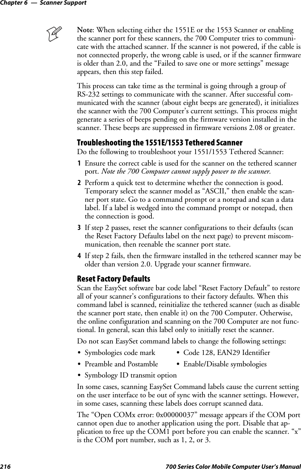 Scanner SupportChapter —6216 700 Series Color Mobile Computer User’s ManualNote: When selecting either the 1551E or the 1553 Scanner or enablingthe scanner port for these scanners, the 700 Computer tries to communi-cate with the attached scanner. If the scanner is not powered, if the cable isnot connected properly, the wrong cable is used, or if the scanner firmwareis older than 2.0, and the “Failed to save one or more settings” messageappears, then this step failed.This process can take time as the terminal is going through a group ofRS-232 settings to communicate with the scanner. After successful com-municated with the scanner (about eight beeps are generated), it initializesthe scanner with the 700 Computer’s current settings. This process mightgenerate a series of beeps pending on the firmware version installed in thescanner. These beeps are suppressed in firmware versions 2.08 or greater.Troubleshooting the 1551E/1553 Tethered ScannerDo the following to troubleshoot your 1551/1553 Tethered Scanner:1Ensure the correct cable is used for the scanner on the tethered scannerport. Note the 700 Computer cannot supply power to the scanner.2Perform a quick test to determine whether the connection is good.Temporary select the scanner model as “ASCII,” then enable the scan-ner port state. Go to a command prompt or a notepad and scan a datalabel. If a label is wedged into the command prompt or notepad, thenthe connection is good.3If step 2 passes, reset the scanner configurations to their defaults (scanthe Reset Factory Defaults label on the next page) to prevent miscom-munication, then reenable the scanner port state.4If step 2 fails, then the firmware installed in the tethered scanner may beolder than version 2.0. Upgrade your scanner firmware.Reset Factory DefaultsScan the EasySet software bar code label “Reset Factory Default” to restoreall of your scanner’s configurations to their factory defaults. When thiscommand label is scanned, reinitialize the tethered scanner (such as disablethe scanner port state, then enable it) on the 700 Computer. Otherwise,the online configuration and scanning on the 700 Computer are not func-tional. In general, scan this label only to initially reset the scanner.Do not scan EasySet command labels to change the following settings:SSymbologies code mark SCode 128, EAN29 IdentifierSPreamble and Postamble SEnable/Disable symbologiesSSymbology ID transmit optionIn some cases, scanning EasySet Command labels cause the current settingon the user interface to be out of sync with the scanner settings. However,in some cases, scanning these labels does corrupt scanned data.The “Open COMx error: 0x00000037” message appears if the COM portcannot open due to another application using the port. Disable that ap-plication to free up the COM1 port before you can enable the scanner. “x”istheCOMportnumber,suchas1,2,or3.