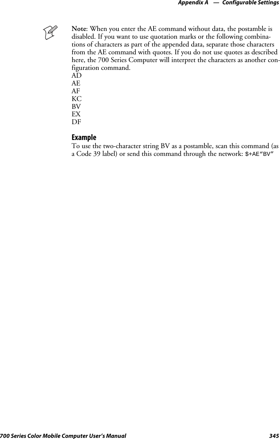 Configurable SettingsAppendix —A345700 Series Color Mobile Computer User’s ManualNote: When you enter the AE command without data, the postamble isdisabled. If you want to use quotation marks or the following combina-tions of characters as part of the appended data, separate those charactersfrom the AE command with quotes. If you do not use quotes as describedhere, the 700 Series Computer will interpret the characters as another con-figuration command.ADAEAFKCBVEXDFExampleTo use the two-character string BV as a postamble, scan this command (asa Code 39 label) or send this command through the network:$+AE“BV”