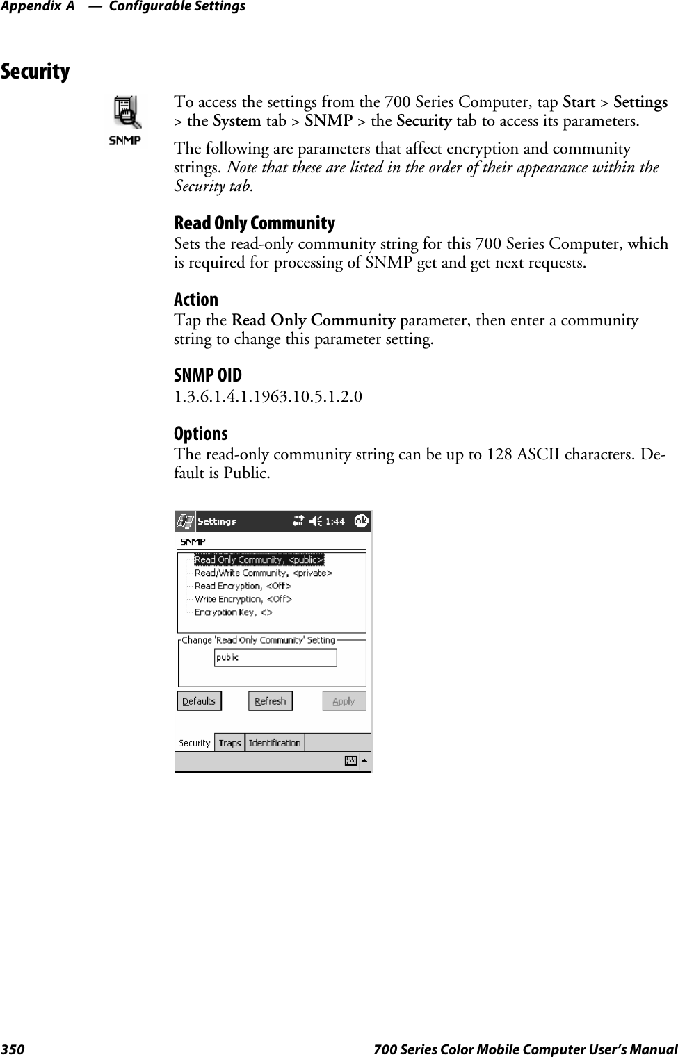 Configurable SettingsAppendix —A350 700 Series Color Mobile Computer User’s ManualSecurityTo access the settings from the 700 Series Computer, tap Start &gt;Settings&gt;theSystem tab &gt; SNMP &gt;theSecurity tab to access its parameters.The following are parameters that affect encryption and communitystrings. Note that these are listed in the order of their appearance within theSecurity tab.Read Only CommunitySets the read-only community string for this 700 Series Computer, whichis required for processing of SNMP get and get next requests.ActionTap the Read Only Community parameter, then enter a communitystring to change this parameter setting.SNMP OID1.3.6.1.4.1.1963.10.5.1.2.0OptionsThe read-only community string can be up to 128 ASCII characters. De-fault is Public.