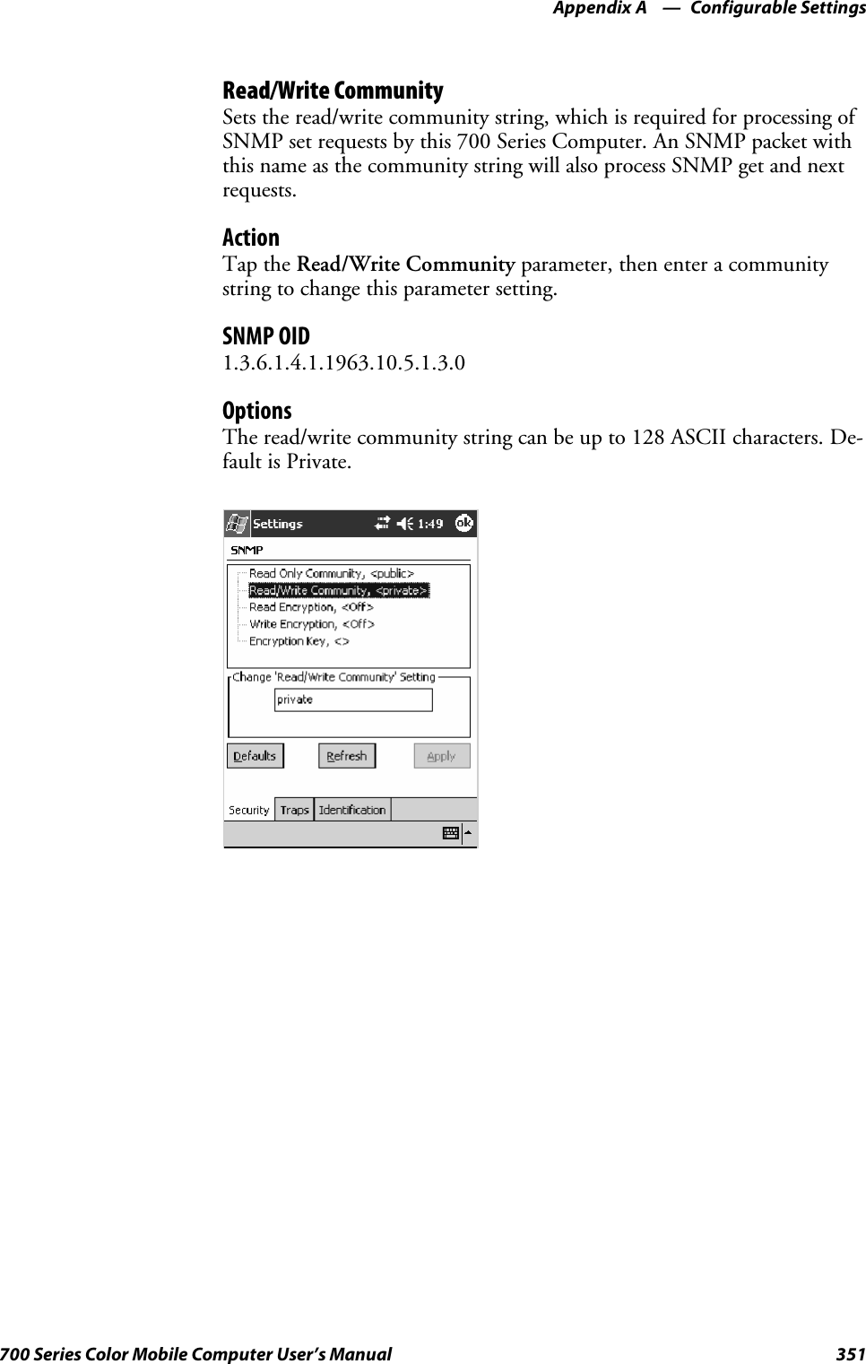 Configurable SettingsAppendix —A351700 Series Color Mobile Computer User’s ManualRead/Write CommunitySets the read/write community string, which is required for processing ofSNMP set requests by this 700 Series Computer. An SNMP packet withthis name as the community string will also process SNMP get and nextrequests.ActionTap the Read/Write Community parameter, then enter a communitystring to change this parameter setting.SNMP OID1.3.6.1.4.1.1963.10.5.1.3.0OptionsTheread/writecommunitystringcanbeupto128ASCIIcharacters.De-fault is Private.