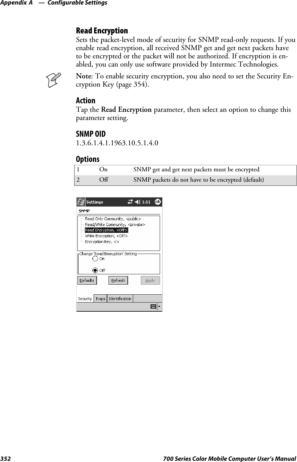 Configurable SettingsAppendix —A352 700 Series Color Mobile Computer User’s ManualRead EncryptionSets the packet-level mode of security for SNMP read-only requests. If youenable read encryption, all received SNMP get and get next packets haveto be encrypted or the packet will not be authorized. If encryption is en-abled, you can only use software provided by Intermec Technologies.Note: To enable security encryption, you also need to set the Security En-cryption Key (page 354).ActionTap the Read Encryption parameter, then select an option to change thisparameter setting.SNMP OID1.3.6.1.4.1.1963.10.5.1.4.0Options1On SNMPgetandgetnextpacketsmustbeencrypted2Off SNMP packets do not have to be encrypted (default)