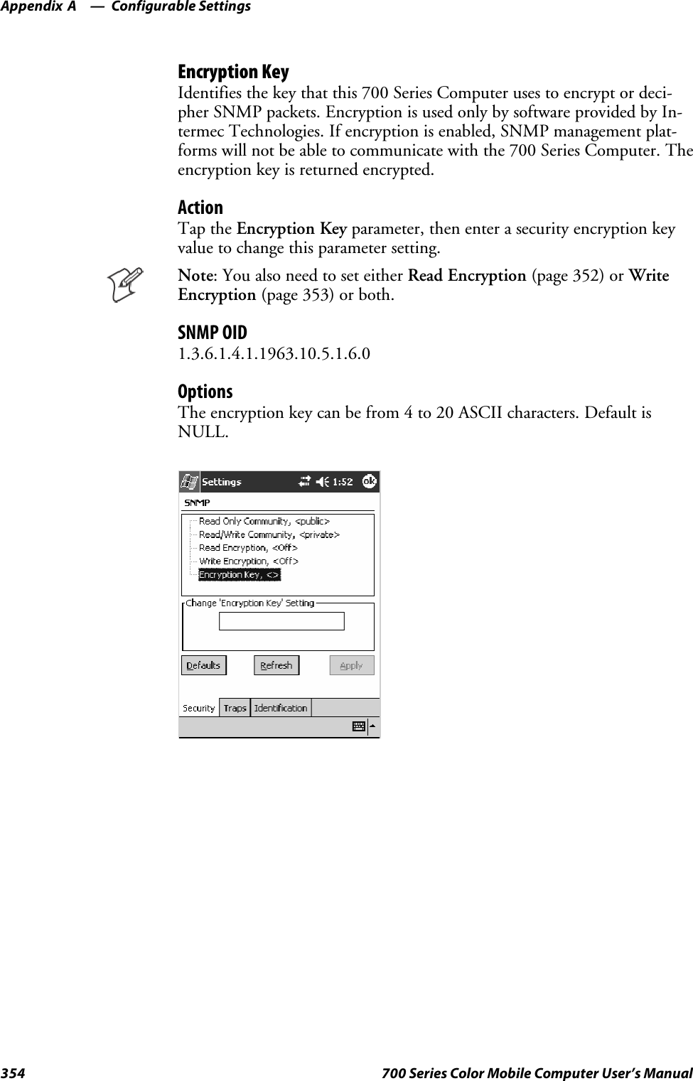 Configurable SettingsAppendix —A354 700 Series Color Mobile Computer User’s ManualEncryption KeyIdentifies the key that this 700 Series Computer uses to encrypt or deci-pher SNMP packets. Encryption is used only by software provided by In-termec Technologies. If encryption is enabled, SNMP management plat-forms will not be able to communicate with the 700 Series Computer. Theencryption key is returned encrypted.ActionTap the Encryption Key parameter, then enter a security encryption keyvaluetochangethisparametersetting.Note: You also need to set either Read Encryption (page 352) or WriteEncryption (page 353) or both.SNMP OID1.3.6.1.4.1.1963.10.5.1.6.0OptionsThe encryption key can be from 4 to 20 ASCII characters. Default isNULL.