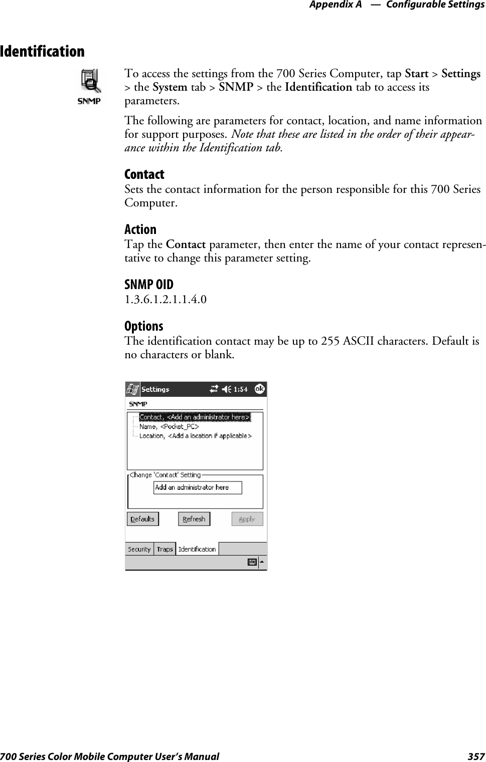 Configurable SettingsAppendix —A357700 Series Color Mobile Computer User’s ManualIdentificationTo access the settings from the 700 Series Computer, tap Start &gt;Settings&gt;theSystem tab &gt; SNMP &gt;theIdentification tab to access itsparameters.The following are parameters for contact, location, and name informationfor support purposes. Note that these are listed in the order of their appear-ance within the Identification tab.ContactSets the contact information for the person responsible for this 700 SeriesComputer.ActionTap the Contact parameter, then enter the name of your contact represen-tative to change this parameter setting.SNMP OID1.3.6.1.2.1.1.4.0OptionsThe identification contact may be up to 255 ASCII characters. Default isno characters or blank.