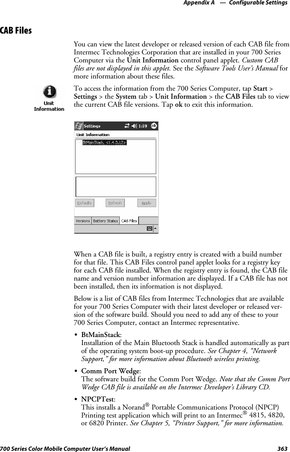 Configurable SettingsAppendix —A363700 Series Color Mobile Computer User’s ManualCAB FilesYou can view the latest developer or released version of each CAB file fromIntermec Technologies Corporation that are installed in your 700 SeriesComputer via the Unit Information control panel applet. Custom CABfiles are not displayed in this applet. See the Software Tools User’s Manual formore information about these files.To access the information from the 700 Series Computer, tap Start &gt;Settings &gt;theSystem tab &gt; Unit Information &gt;theCAB Files tab to viewthecurrentCABfileversions.Tapok to exit this information.When a CAB file is built, a registry entry is created with a build numberfor that file. This CAB Files control panel applet looks for a registry keyfor each CAB file installed. When the registry entry is found, the CAB filename and version number information are displayed. If a CAB file has notbeen installed, then its information is not displayed.Below is a list of CAB files from Intermec Technologies that are availablefor your 700 Series Computer with their latest developer or released ver-sion of the software build. Should you need to add any of these to your700 Series Computer, contact an Intermec representative.SBtMainStack:Installation of the Main Bluetooth Stack is handled automatically as partof the operating system boot-up procedure. See Chapter 4, “NetworkSupport,” for more information about Bluetooth wireless printing.SComm Port Wedge:ThesoftwarebuildfortheCommPortWedge.Note that the Comm PortWedge CAB file is available on the Intermec Developer’s Library CD.SNPCPTest:This installs a Norand®Portable Communications Protocol (NPCP)Printing test application which will print to an Intermec®4815, 4820,or 6820 Printer. See Chapter 5, “Printer Support,” for more information.