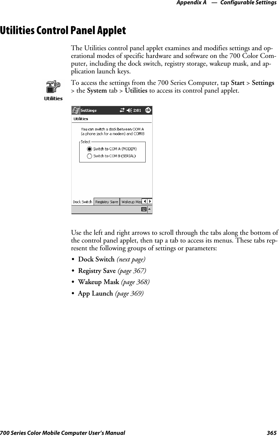 Configurable SettingsAppendix —A365700 Series Color Mobile Computer User’s ManualUtilities Control Panel AppletThe Utilities control panel applet examines and modifies settings and op-erational modes of specific hardware and software on the 700 Color Com-puter, including the dock switch, registry storage, wakeup mask, and ap-plication launch keys.To access the settings from the 700 Series Computer, tap Start &gt;Settings&gt;theSystem tab &gt; Utilities to access its control panel applet.Use the left and right arrows to scroll through the tabs along the bottom ofthe control panel applet, then tap a tab to access its menus. These tabs rep-resent the following groups of settings or parameters:SDock Switch (next page)SRegistry Save (page 367)SWakeup Mask (page 368)SApp Launch (page 369)