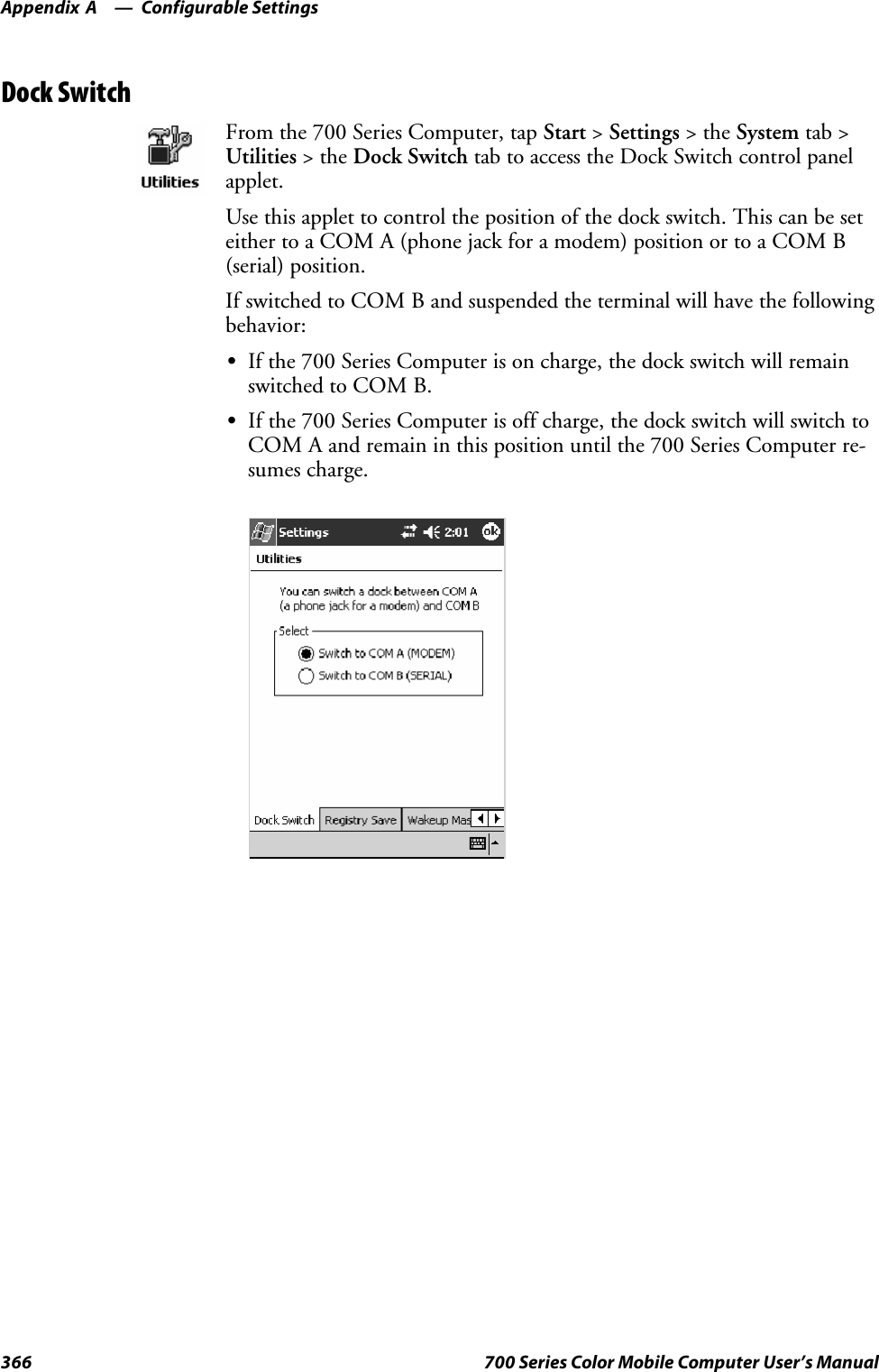 Configurable SettingsAppendix —A366 700 Series Color Mobile Computer User’s ManualDock SwitchFrom the 700 Series Computer, tap Start &gt;Settings &gt;theSystem tab &gt;Utilities &gt;theDock Switch tab to access the Dock Switch control panelapplet.Use this applet to control the position of the dock switch. This can be seteither to a COM A (phone jack for a modem) position or to a COM B(serial) position.If switched to COM B and suspended the terminal will have the followingbehavior:SIf the 700 Series Computer is on charge, the dock switch will remainswitched to COM B.SIf the 700 Series Computer is off charge, the dock switch will switch toCOMAandremaininthispositionuntilthe700SeriesComputerre-sumes charge.