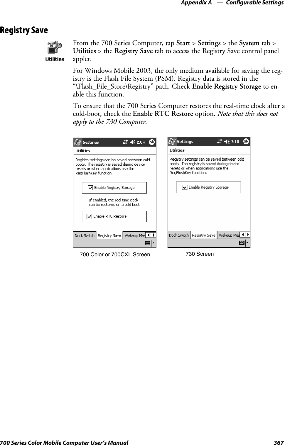 Configurable SettingsAppendix —A367700 Series Color Mobile Computer User’s ManualRegistry SaveFrom the 700 Series Computer, tap Start &gt;Settings &gt;theSystem tab &gt;Utilities &gt;theRegistry Save tab to access the Registry Save control panelapplet.For Windows Mobile 2003, the only medium available for saving the reg-istry is the Flash File System (PSM). Registry data is stored in the“\Flash_File_Store\Registry” path. Check Enable Registry Storage to en-able this function.To ensure that the 700 Series Computer restores the real-time clock after acold-boot, check the Enable RTC Restore option. Note that this does notapply to the 730 Computer.700 Color or 700CXL Screen 730 Screen