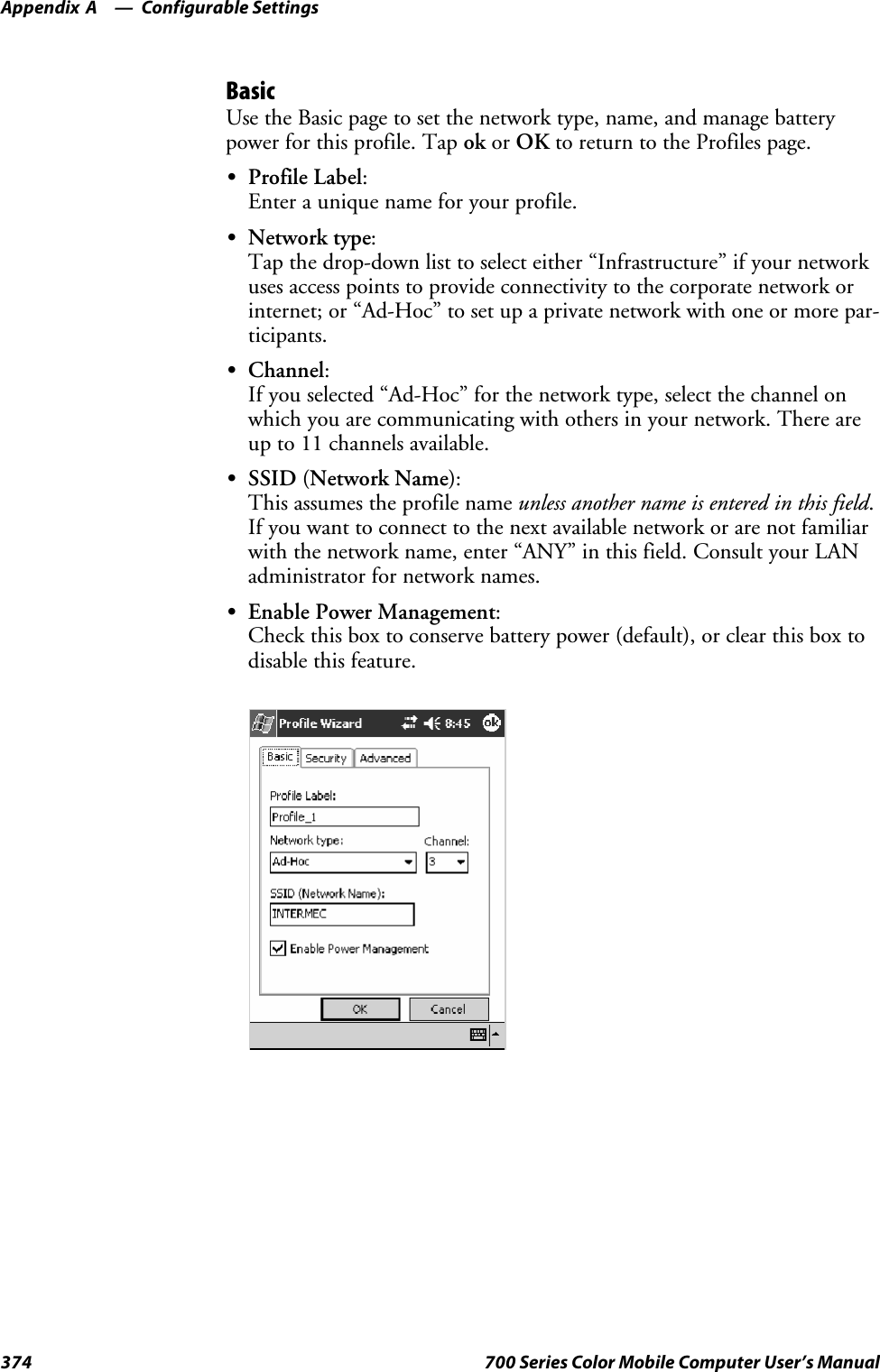 Configurable SettingsAppendix —A374 700 Series Color Mobile Computer User’s ManualBasicUse the Basic page to set the network type, name, and manage batterypower for this profile. Tap ok or OK to return to the Profiles page.SProfile Label:Enterauniquenameforyourprofile.SNetwork type:Tap the drop-down list to select either “Infrastructure” if your networkuses access points to provide connectivity to the corporate network orinternet; or “Ad-Hoc” to set up a private network with one or more par-ticipants.SChannel:If you selected “Ad-Hoc” for the network type, select the channel onwhich you are communicating with others in your network. There areup to 11 channels available.SSSID (Network Name):This assumes the profile name unless another name is entered in this field.If you want to connect to the next available network or are not familiarwith the network name, enter “ANY” in this field. Consult your LANadministrator for network names.SEnable Power Management:Check this box to conserve battery power (default), or clear this box todisable this feature.