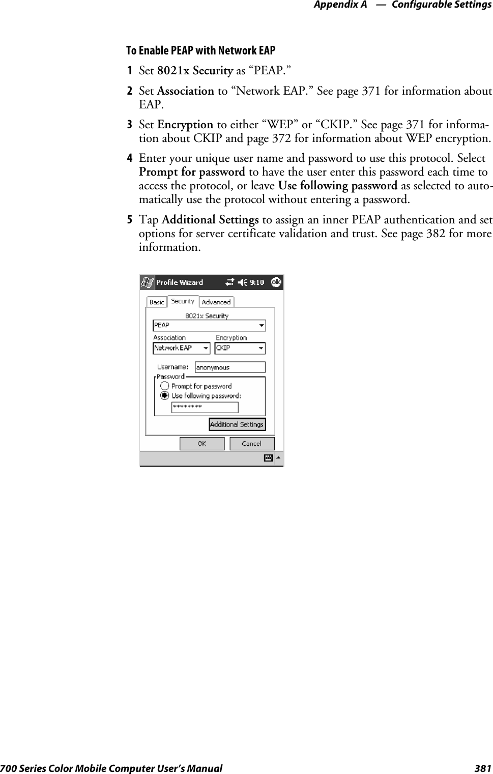 Configurable SettingsAppendix —A381700 Series Color Mobile Computer User’s ManualTo Enable PEAP with Network EAP1Set 8021x Security as “PEAP.”2Set Association to “Network EAP.” See page 371 for information aboutEAP.3Set Encryption to either “WEP” or “CKIP.” See page 371 for informa-tion about CKIP and page 372 for information about WEP encryption.4Enter your unique user name and password to use this protocol. SelectPrompt for password to have the user enter this password each time toaccess the protocol, or leave Use following password as selected to auto-matically use the protocol without entering a password.5Tap Additional Settings to assign an inner PEAP authentication and setoptions for server certificate validation and trust. See page 382 for moreinformation.