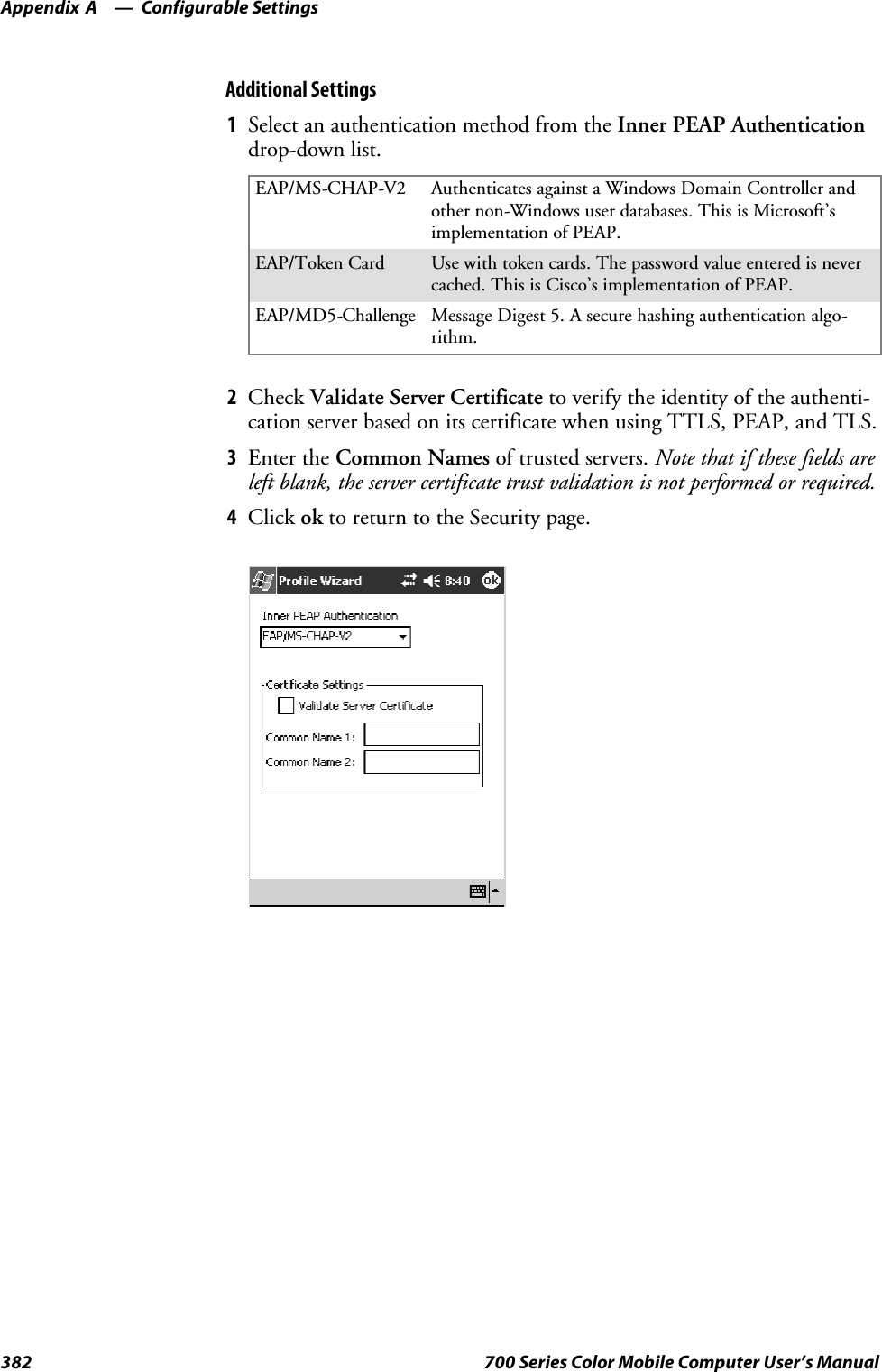 Configurable SettingsAppendix —A382 700 Series Color Mobile Computer User’s ManualAdditional Settings1Select an authentication method from the Inner PEAP Authenticationdrop-down list.EAP/MS-CHAP-V2 Authenticates against a Windows Domain Controller andother non-Windows user databases. This is Microsoft’simplementation of PEAP.EAP/Token Card Use with token cards. The password value entered is nevercached. This is Cisco’s implementation of PEAP.EAP/MD5-Challenge Message Digest 5. A secure hashing authentication algo-rithm.2Check Validate Server Certificate to verify the identity of the authenti-cation server based on its certificate when using TTLS, PEAP, and TLS.3Enter the Common Names of trusted servers. Note that if these fields areleft blank, the server certificate trust validation is not performed or required.4Click ok to return to the Security page.