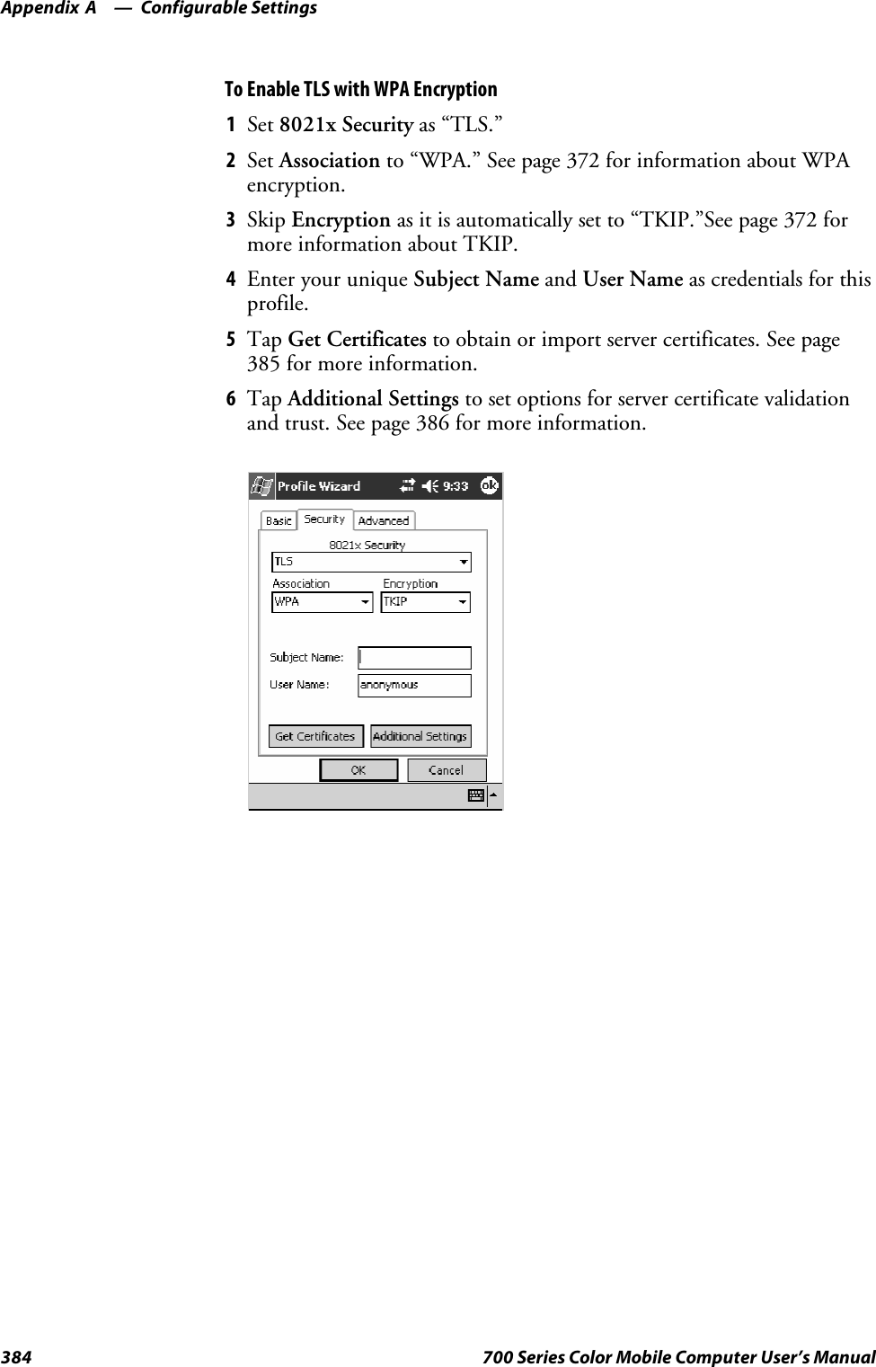 Configurable SettingsAppendix —A384 700 Series Color Mobile Computer User’s ManualTo Enable TLS with WPA Encryption1Set 8021x Security as “TLS.”2Set Association to “WPA.” See page 372 for information about WPAencryption.3Skip Encryption as it is automatically set to “TKIP.”See page 372 formore information about TKIP.4EnteryouruniqueSubject Name and User Name as credentials for thisprofile.5Tap Get Certificates to obtain or import server certificates. See page385 for more information.6Tap Additional Settings to set options for server certificate validationand trust. See page 386 for more information.