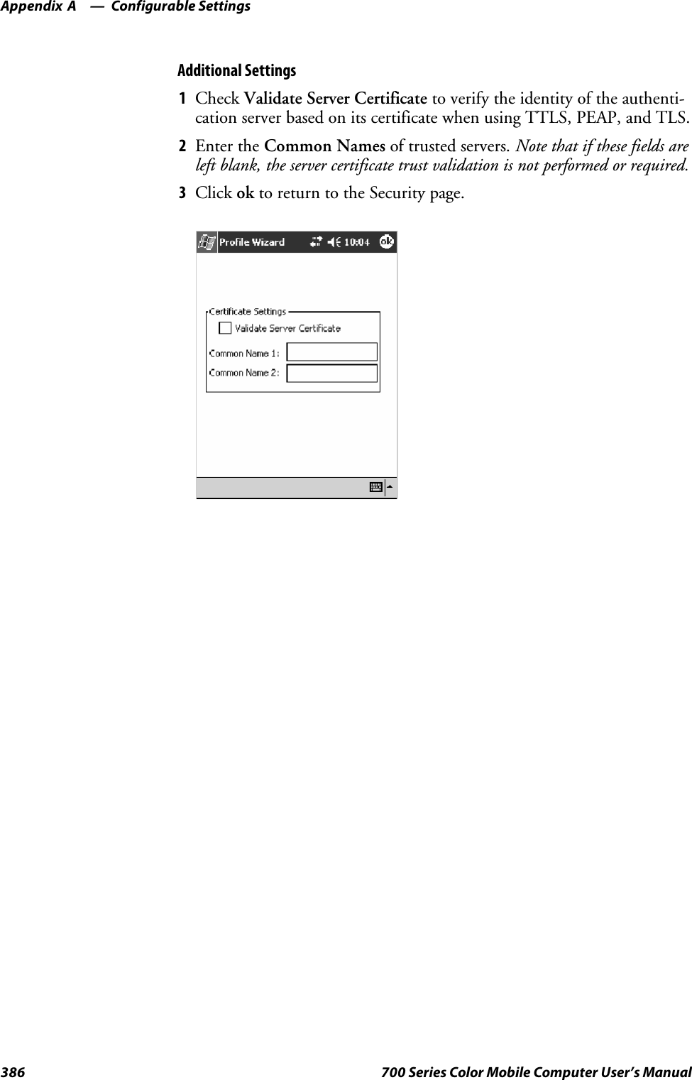 Configurable SettingsAppendix —A386 700 Series Color Mobile Computer User’s ManualAdditional Settings1Check Validate Server Certificate to verify the identity of the authenti-cation server based on its certificate when using TTLS, PEAP, and TLS.2Enter the Common Names of trusted servers. Note that if these fields areleft blank, the server certificate trust validation is not performed or required.3Click ok to return to the Security page.