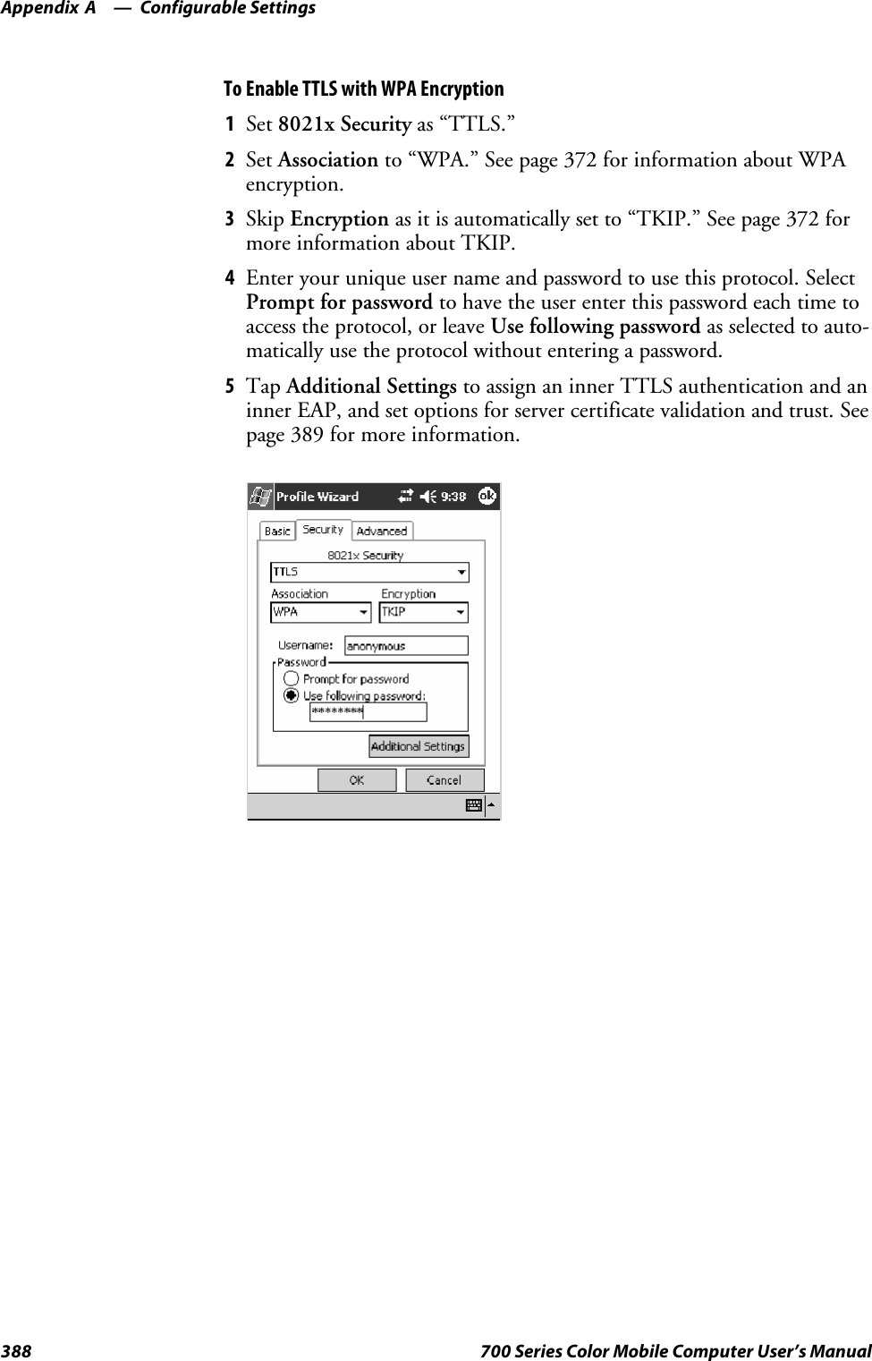 Configurable SettingsAppendix —A388 700 Series Color Mobile Computer User’s ManualTo Enable TTLS with WPA Encryption1Set 8021x Security as “TTLS.”2Set Association to “WPA.” See page 372 for information about WPAencryption.3Skip Encryption as it is automatically set to “TKIP.” See page 372 formore information about TKIP.4Enter your unique user name and password to use this protocol. SelectPrompt for password to have the user enter this password each time toaccess the protocol, or leave Use following password as selected to auto-matically use the protocol without entering a password.5Tap Additional Settings to assign an inner TTLS authentication and aninner EAP, and set options for server certificate validation and trust. Seepage 389 for more information.