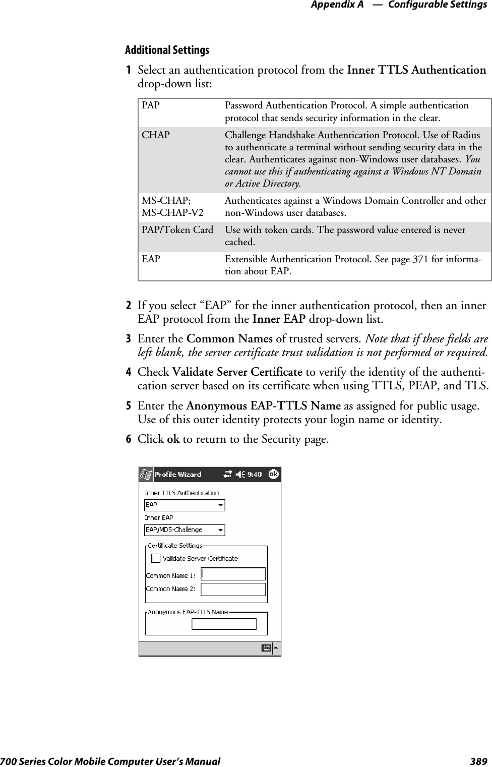 Configurable SettingsAppendix —A389700 Series Color Mobile Computer User’s ManualAdditional Settings1Select an authentication protocol from the Inner TTLS Authenticationdrop-down list:PAP Password Authentication Protocol. A simple authenticationprotocol that sends security information in the clear.CHAP Challenge Handshake Authentication Protocol. Use of Radiusto authenticate a terminal without sending security data in theclear. Authenticates against non-Windows user databases. Youcannot use this if authenticating against a Windows NT Domainor Active Directory.MS-CHAP;MS-CHAP-V2Authenticates against a Windows Domain Controller and othernon-Windows user databases.PAP/Token Card Use with token cards. The password value entered is nevercached.EAP Extensible Authentication Protocol. See page 371 for informa-tion about EAP.2If you select “EAP” for the inner authentication protocol, then an innerEAP protocol from the Inner EAP drop-down list.3Enter the Common Names of trusted servers. Note that if these fields areleft blank, the server certificate trust validation is not performed or required.4Check Validate Server Certificate to verify the identity of the authenti-cation server based on its certificate when using TTLS, PEAP, and TLS.5Enter the Anonymous EAP-TTLS Name as assigned for public usage.Use of this outer identity protects your login name or identity.6Click ok to return to the Security page.