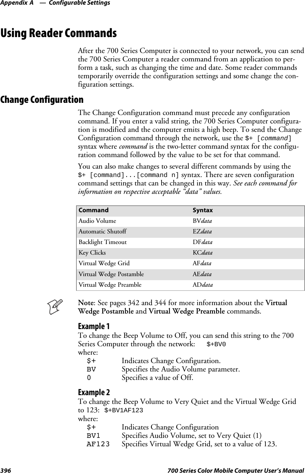 Configurable SettingsAppendix —A396 700 Series Color Mobile Computer User’s ManualUsing Reader CommandsAfter the 700 Series Computer is connected to your network, you can sendthe 700 Series Computer a reader command from an application to per-form a task, such as changing the time and date. Some reader commandstemporarily override the configuration settings and some change the con-figuration settings.Change ConfigurationThe Change Configuration command must precede any configurationcommand. If you enter a valid string, the 700 Series Computer configura-tion is modified and the computer emits a high beep. To send the ChangeConfiguration command through the network, use the$+ [command]syntax where command is the two-letter command syntax for the configu-ration command followed by the value to be set for that command.You can also make changes to several different commands by using the$+ [command]...[command n]syntax. There are seven configurationcommand settings that can be changed in this way. See each command forinformation on respective acceptable “data” values.Command SyntaxAudio Volume BVdataAutomatic Shutoff EZdataBacklight Timeout DFdataKey Clicks KCdataVirtual Wedge Grid AFdataVirtual Wedge Postamble AEdataVirtual Wedge Preamble ADdataNote: See pages 342 and 344 for more information about the VirtualWedge Postamble and Virtual Wedge Preamble commands.Example 1To change the Beep Volume to Off, you can send this string to the 700Series Computer through the network:$+BV0where:$+ Indicates Change Configuration.BV Specifies the Audio Volume parameter.0Specifies a value of Off.Example 2To change the Beep Volume to Very Quiet and the Virtual Wedge Gridto 123:$+BV1AF123where:$+ Indicates Change ConfigurationBV1 Specifies Audio Volume, set to Very Quiet (1)AF123 Specifies Virtual Wedge Grid, set to a value of 123.