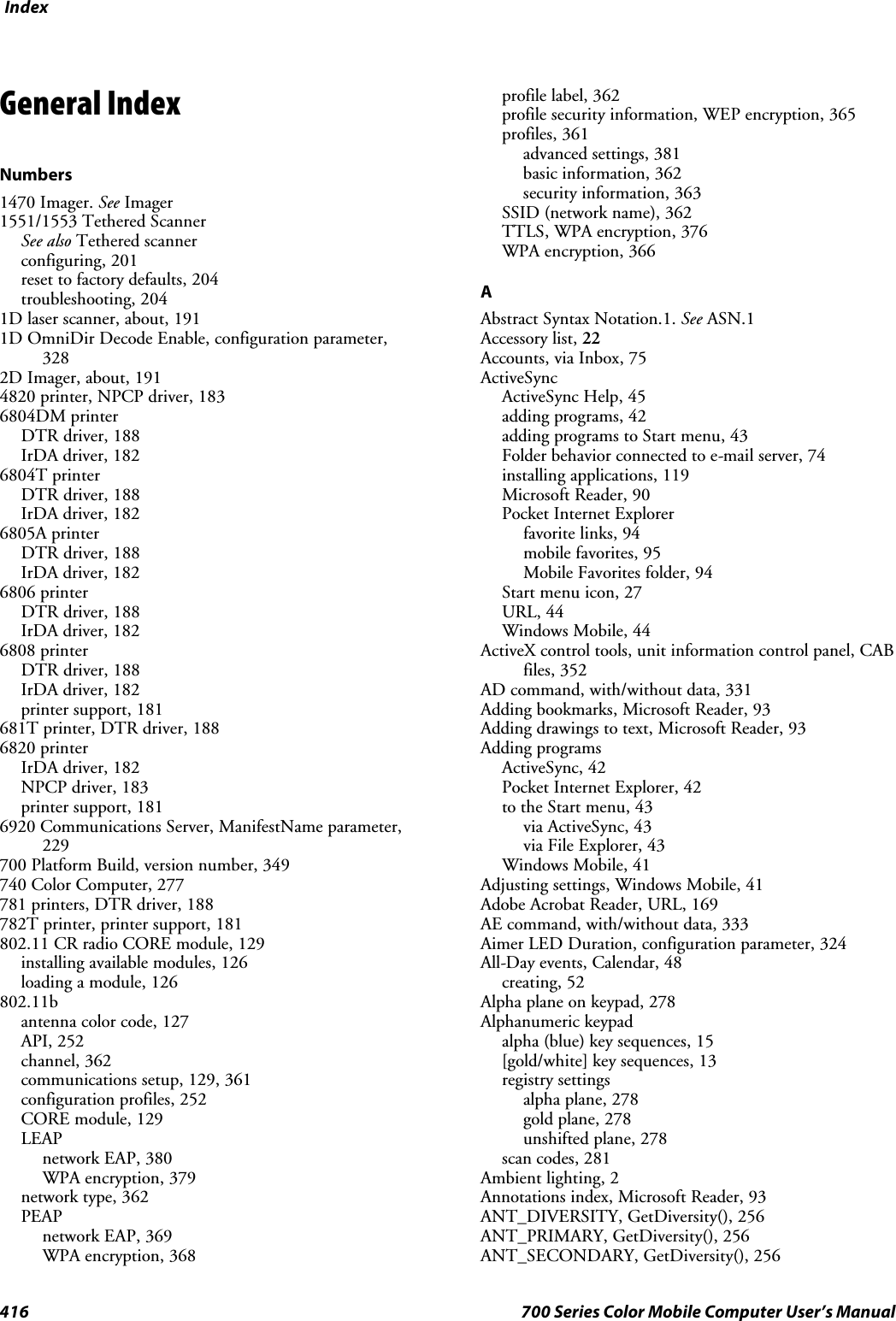 Index416 700 Series Color Mobile Computer User’s ManualGeneral IndexNumbers1470 Imager. See Imager1551/1553 Tethered ScannerSee also Tethered scannerconfiguring, 201reset to factory defaults, 204troubleshooting, 2041D laser scanner, about, 1911D OmniDir Decode Enable, configuration parameter,3282D Imager, about, 1914820 printer, NPCP driver, 1836804DM printerDTR driver, 188IrDA driver, 1826804T printerDTR driver, 188IrDA driver, 1826805A printerDTR driver, 188IrDA driver, 1826806 printerDTR driver, 188IrDA driver, 1826808 printerDTR driver, 188IrDA driver, 182printer support, 181681T printer, DTR driver, 1886820 printerIrDA driver, 182NPCP driver, 183printer support, 1816920 Communications Server, ManifestName parameter,229700 Platform Build, version number, 349740 Color Computer, 277781 printers, DTR driver, 188782T printer, printer support, 181802.11 CR radio CORE module, 129installing available modules, 126loading a module, 126802.11bantenna color code, 127API, 252channel, 362communications setup, 129, 361configuration profiles, 252CORE module, 129LEAPnetwork EAP, 380WPA encryption, 379network type, 362PEAPnetwork EAP, 369WPA encryption, 368profile label, 362profile security information, WEP encryption, 365profiles, 361advanced settings, 381basic information, 362security information, 363SSID (network name), 362TTLS, WPA encryption, 376WPA encryption, 366AAbstract Syntax Notation.1. See ASN.1Accessory list, 22Accounts, via Inbox, 75ActiveSyncActiveSync Help, 45adding programs, 42adding programs to Start menu, 43Folder behavior connected to e-mail server, 74installing applications, 119Microsoft Reader, 90Pocket Internet Explorerfavorite links, 94mobile favorites, 95Mobile Favorites folder, 94Start menu icon, 27URL, 44Windows Mobile, 44ActiveX control tools, unit information control panel, CABfiles, 352AD command, with/without data, 331Adding bookmarks, Microsoft Reader, 93Adding drawings to text, Microsoft Reader, 93Adding programsActiveSync, 42Pocket Internet Explorer, 42to the Start menu, 43via ActiveSync, 43via File Explorer, 43Windows Mobile, 41Adjusting settings, Windows Mobile, 41Adobe Acrobat Reader, URL, 169AE command, with/without data, 333Aimer LED Duration, configuration parameter, 324All-Day events, Calendar, 48creating, 52Alpha plane on keypad, 278Alphanumeric keypadalpha (blue) key sequences, 15[gold/white] key sequences, 13registry settingsalpha plane, 278gold plane, 278unshifted plane, 278scan codes, 281Ambient lighting, 2Annotations index, Microsoft Reader, 93ANT_DIVERSITY, GetDiversity(), 256ANT_PRIMARY, GetDiversity(), 256ANT_SECONDARY, GetDiversity(), 256